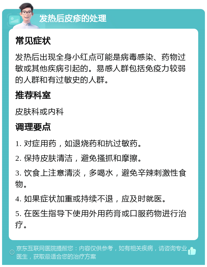 发热后皮疹的处理 常见症状 发热后出现全身小红点可能是病毒感染、药物过敏或其他疾病引起的。易感人群包括免疫力较弱的人群和有过敏史的人群。 推荐科室 皮肤科或内科 调理要点 1. 对症用药，如退烧药和抗过敏药。 2. 保持皮肤清洁，避免搔抓和摩擦。 3. 饮食上注意清淡，多喝水，避免辛辣刺激性食物。 4. 如果症状加重或持续不退，应及时就医。 5. 在医生指导下使用外用药膏或口服药物进行治疗。