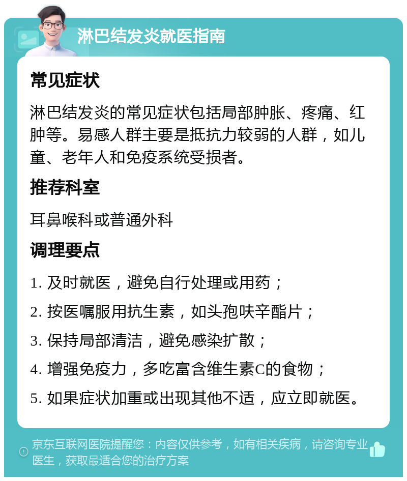 淋巴结发炎就医指南 常见症状 淋巴结发炎的常见症状包括局部肿胀、疼痛、红肿等。易感人群主要是抵抗力较弱的人群，如儿童、老年人和免疫系统受损者。 推荐科室 耳鼻喉科或普通外科 调理要点 1. 及时就医，避免自行处理或用药； 2. 按医嘱服用抗生素，如头孢呋辛酯片； 3. 保持局部清洁，避免感染扩散； 4. 增强免疫力，多吃富含维生素C的食物； 5. 如果症状加重或出现其他不适，应立即就医。