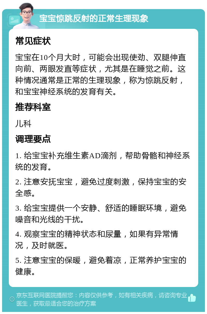 宝宝惊跳反射的正常生理现象 常见症状 宝宝在10个月大时，可能会出现使劲、双腿伸直向前、两眼发直等症状，尤其是在睡觉之前。这种情况通常是正常的生理现象，称为惊跳反射，和宝宝神经系统的发育有关。 推荐科室 儿科 调理要点 1. 给宝宝补充维生素AD滴剂，帮助骨骼和神经系统的发育。 2. 注意安抚宝宝，避免过度刺激，保持宝宝的安全感。 3. 给宝宝提供一个安静、舒适的睡眠环境，避免噪音和光线的干扰。 4. 观察宝宝的精神状态和尿量，如果有异常情况，及时就医。 5. 注意宝宝的保暖，避免着凉，正常养护宝宝的健康。