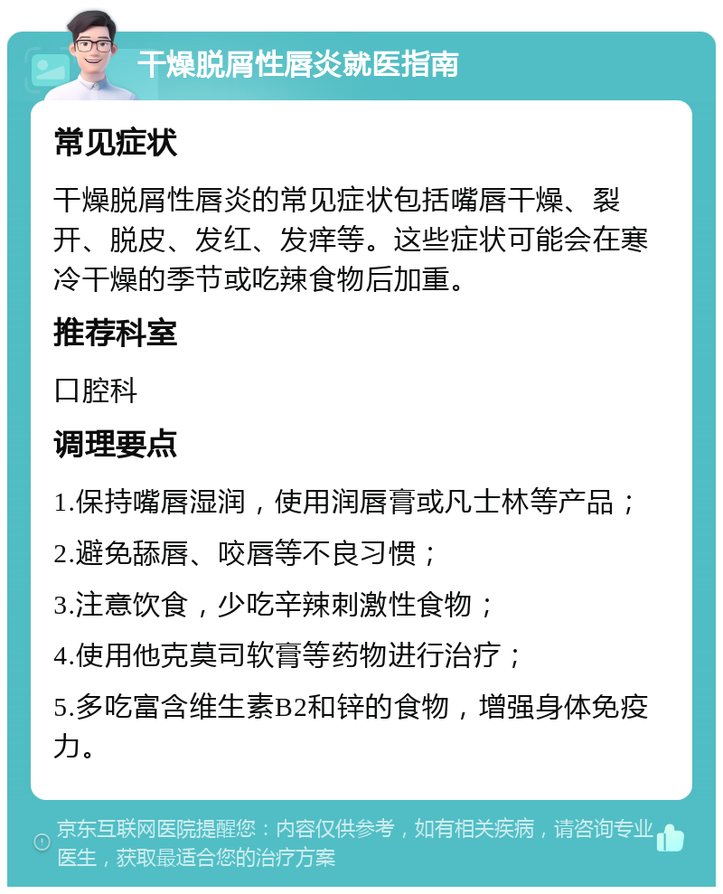 干燥脱屑性唇炎就医指南 常见症状 干燥脱屑性唇炎的常见症状包括嘴唇干燥、裂开、脱皮、发红、发痒等。这些症状可能会在寒冷干燥的季节或吃辣食物后加重。 推荐科室 口腔科 调理要点 1.保持嘴唇湿润，使用润唇膏或凡士林等产品； 2.避免舔唇、咬唇等不良习惯； 3.注意饮食，少吃辛辣刺激性食物； 4.使用他克莫司软膏等药物进行治疗； 5.多吃富含维生素B2和锌的食物，增强身体免疫力。