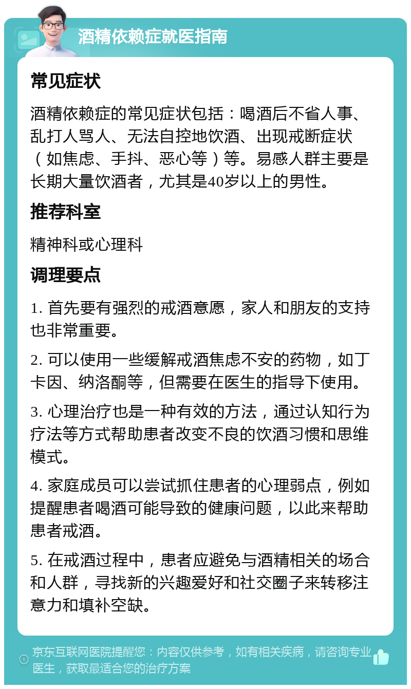 酒精依赖症就医指南 常见症状 酒精依赖症的常见症状包括：喝酒后不省人事、乱打人骂人、无法自控地饮酒、出现戒断症状（如焦虑、手抖、恶心等）等。易感人群主要是长期大量饮酒者，尤其是40岁以上的男性。 推荐科室 精神科或心理科 调理要点 1. 首先要有强烈的戒酒意愿，家人和朋友的支持也非常重要。 2. 可以使用一些缓解戒酒焦虑不安的药物，如丁卡因、纳洛酮等，但需要在医生的指导下使用。 3. 心理治疗也是一种有效的方法，通过认知行为疗法等方式帮助患者改变不良的饮酒习惯和思维模式。 4. 家庭成员可以尝试抓住患者的心理弱点，例如提醒患者喝酒可能导致的健康问题，以此来帮助患者戒酒。 5. 在戒酒过程中，患者应避免与酒精相关的场合和人群，寻找新的兴趣爱好和社交圈子来转移注意力和填补空缺。