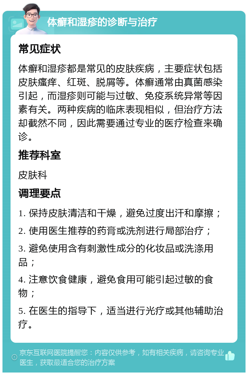 体癣和湿疹的诊断与治疗 常见症状 体癣和湿疹都是常见的皮肤疾病，主要症状包括皮肤瘙痒、红斑、脱屑等。体癣通常由真菌感染引起，而湿疹则可能与过敏、免疫系统异常等因素有关。两种疾病的临床表现相似，但治疗方法却截然不同，因此需要通过专业的医疗检查来确诊。 推荐科室 皮肤科 调理要点 1. 保持皮肤清洁和干燥，避免过度出汗和摩擦； 2. 使用医生推荐的药膏或洗剂进行局部治疗； 3. 避免使用含有刺激性成分的化妆品或洗涤用品； 4. 注意饮食健康，避免食用可能引起过敏的食物； 5. 在医生的指导下，适当进行光疗或其他辅助治疗。