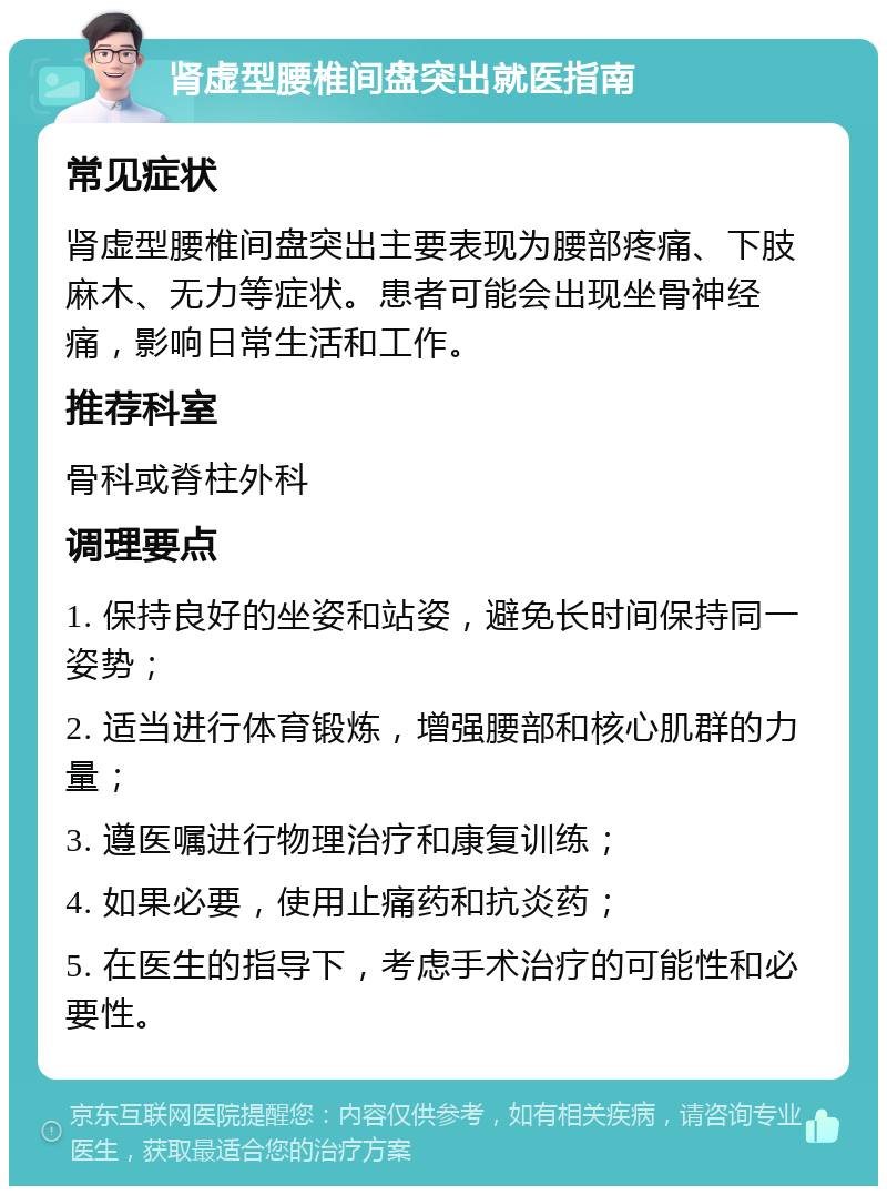 肾虚型腰椎间盘突出就医指南 常见症状 肾虚型腰椎间盘突出主要表现为腰部疼痛、下肢麻木、无力等症状。患者可能会出现坐骨神经痛，影响日常生活和工作。 推荐科室 骨科或脊柱外科 调理要点 1. 保持良好的坐姿和站姿，避免长时间保持同一姿势； 2. 适当进行体育锻炼，增强腰部和核心肌群的力量； 3. 遵医嘱进行物理治疗和康复训练； 4. 如果必要，使用止痛药和抗炎药； 5. 在医生的指导下，考虑手术治疗的可能性和必要性。