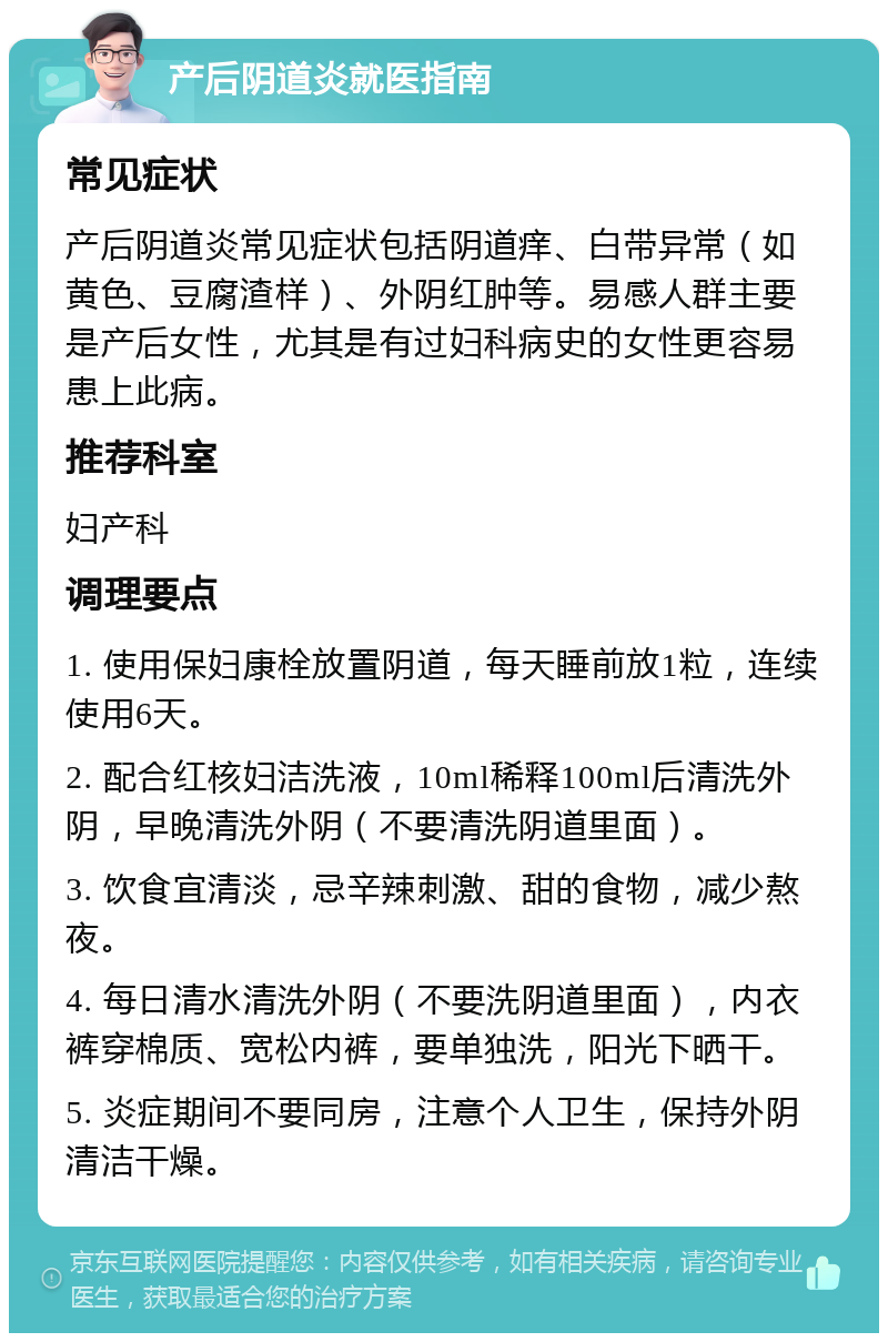 产后阴道炎就医指南 常见症状 产后阴道炎常见症状包括阴道痒、白带异常（如黄色、豆腐渣样）、外阴红肿等。易感人群主要是产后女性，尤其是有过妇科病史的女性更容易患上此病。 推荐科室 妇产科 调理要点 1. 使用保妇康栓放置阴道，每天睡前放1粒，连续使用6天。 2. 配合红核妇洁洗液，10ml稀释100ml后清洗外阴，早晚清洗外阴（不要清洗阴道里面）。 3. 饮食宜清淡，忌辛辣刺激、甜的食物，减少熬夜。 4. 每日清水清洗外阴（不要洗阴道里面），内衣裤穿棉质、宽松内裤，要单独洗，阳光下晒干。 5. 炎症期间不要同房，注意个人卫生，保持外阴清洁干燥。