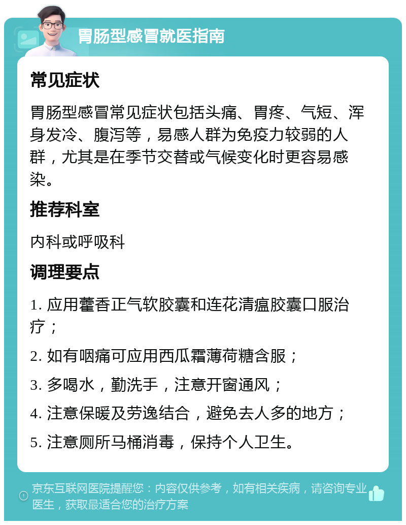 胃肠型感冒就医指南 常见症状 胃肠型感冒常见症状包括头痛、胃疼、气短、浑身发冷、腹泻等，易感人群为免疫力较弱的人群，尤其是在季节交替或气候变化时更容易感染。 推荐科室 内科或呼吸科 调理要点 1. 应用藿香正气软胶囊和连花清瘟胶囊口服治疗； 2. 如有咽痛可应用西瓜霜薄荷糖含服； 3. 多喝水，勤洗手，注意开窗通风； 4. 注意保暖及劳逸结合，避免去人多的地方； 5. 注意厕所马桶消毒，保持个人卫生。