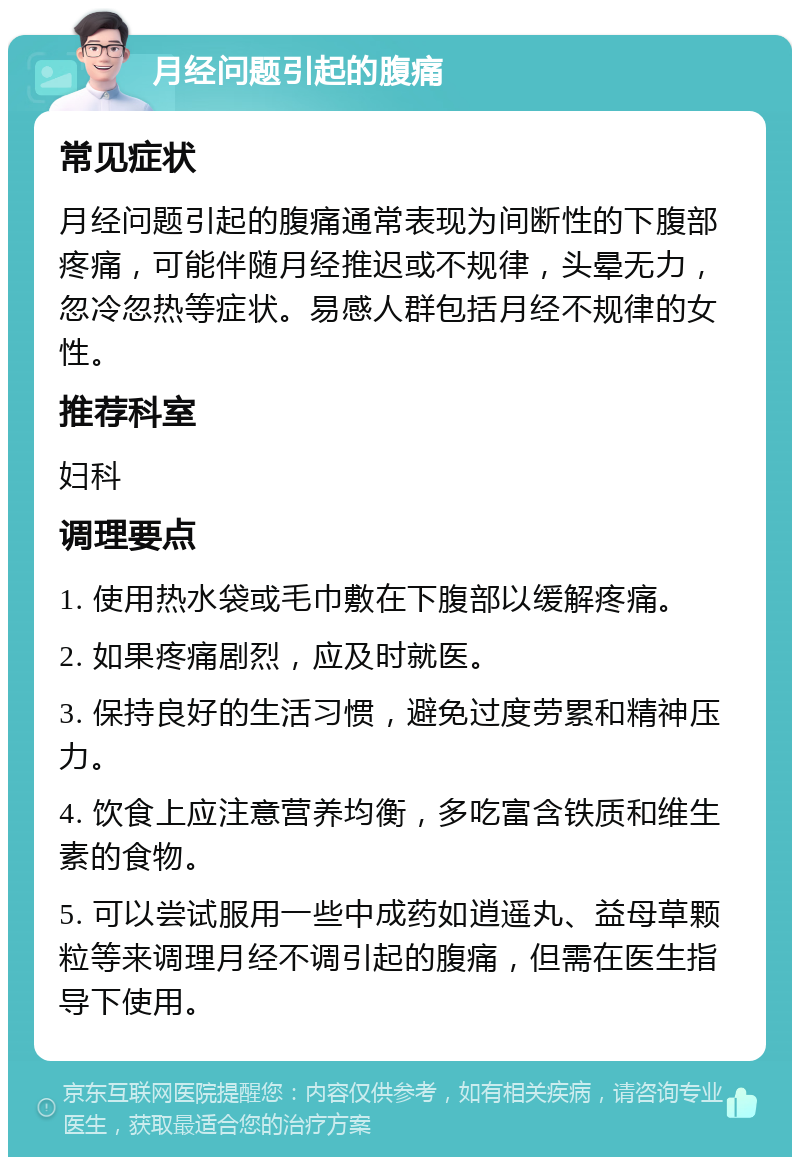 月经问题引起的腹痛 常见症状 月经问题引起的腹痛通常表现为间断性的下腹部疼痛，可能伴随月经推迟或不规律，头晕无力，忽冷忽热等症状。易感人群包括月经不规律的女性。 推荐科室 妇科 调理要点 1. 使用热水袋或毛巾敷在下腹部以缓解疼痛。 2. 如果疼痛剧烈，应及时就医。 3. 保持良好的生活习惯，避免过度劳累和精神压力。 4. 饮食上应注意营养均衡，多吃富含铁质和维生素的食物。 5. 可以尝试服用一些中成药如逍遥丸、益母草颗粒等来调理月经不调引起的腹痛，但需在医生指导下使用。