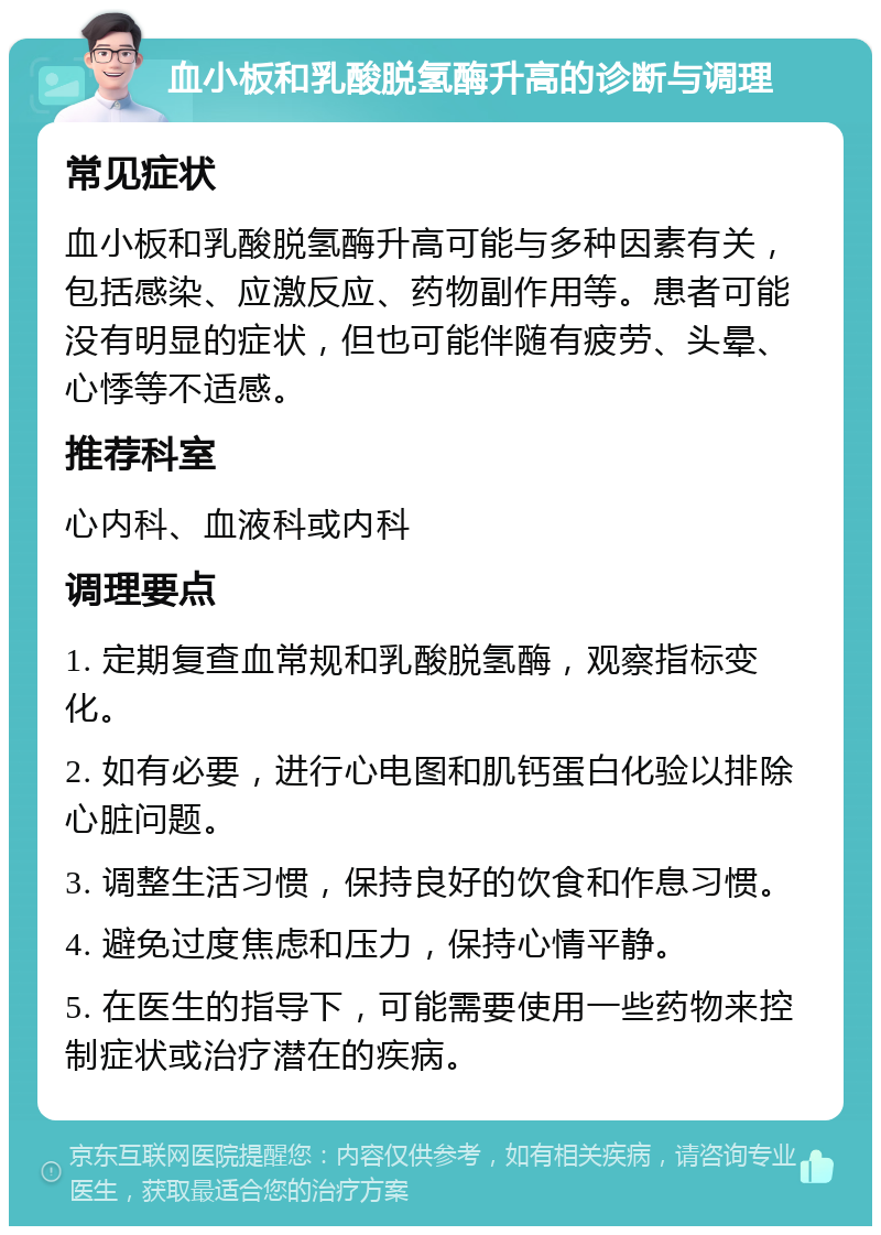 血小板和乳酸脱氢酶升高的诊断与调理 常见症状 血小板和乳酸脱氢酶升高可能与多种因素有关，包括感染、应激反应、药物副作用等。患者可能没有明显的症状，但也可能伴随有疲劳、头晕、心悸等不适感。 推荐科室 心内科、血液科或内科 调理要点 1. 定期复查血常规和乳酸脱氢酶，观察指标变化。 2. 如有必要，进行心电图和肌钙蛋白化验以排除心脏问题。 3. 调整生活习惯，保持良好的饮食和作息习惯。 4. 避免过度焦虑和压力，保持心情平静。 5. 在医生的指导下，可能需要使用一些药物来控制症状或治疗潜在的疾病。