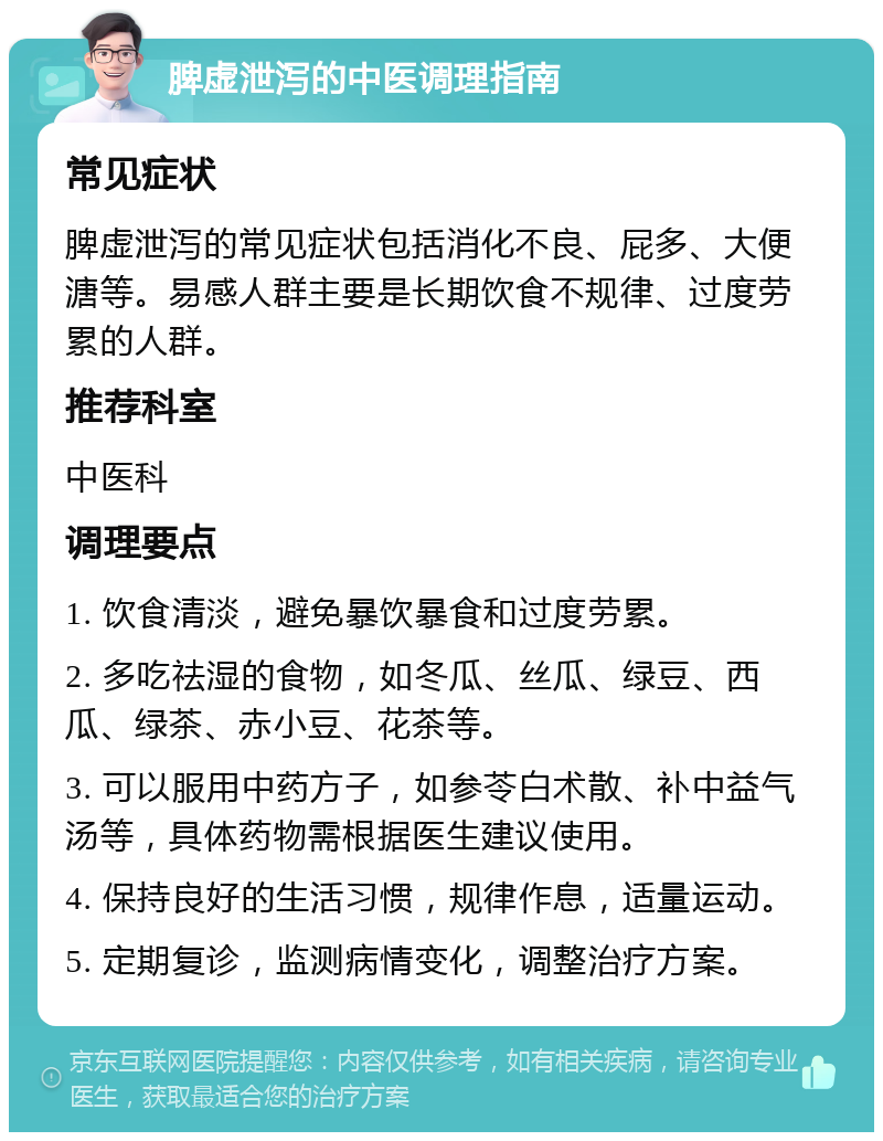 脾虚泄泻的中医调理指南 常见症状 脾虚泄泻的常见症状包括消化不良、屁多、大便溏等。易感人群主要是长期饮食不规律、过度劳累的人群。 推荐科室 中医科 调理要点 1. 饮食清淡，避免暴饮暴食和过度劳累。 2. 多吃祛湿的食物，如冬瓜、丝瓜、绿豆、西瓜、绿茶、赤小豆、花茶等。 3. 可以服用中药方子，如参苓白术散、补中益气汤等，具体药物需根据医生建议使用。 4. 保持良好的生活习惯，规律作息，适量运动。 5. 定期复诊，监测病情变化，调整治疗方案。