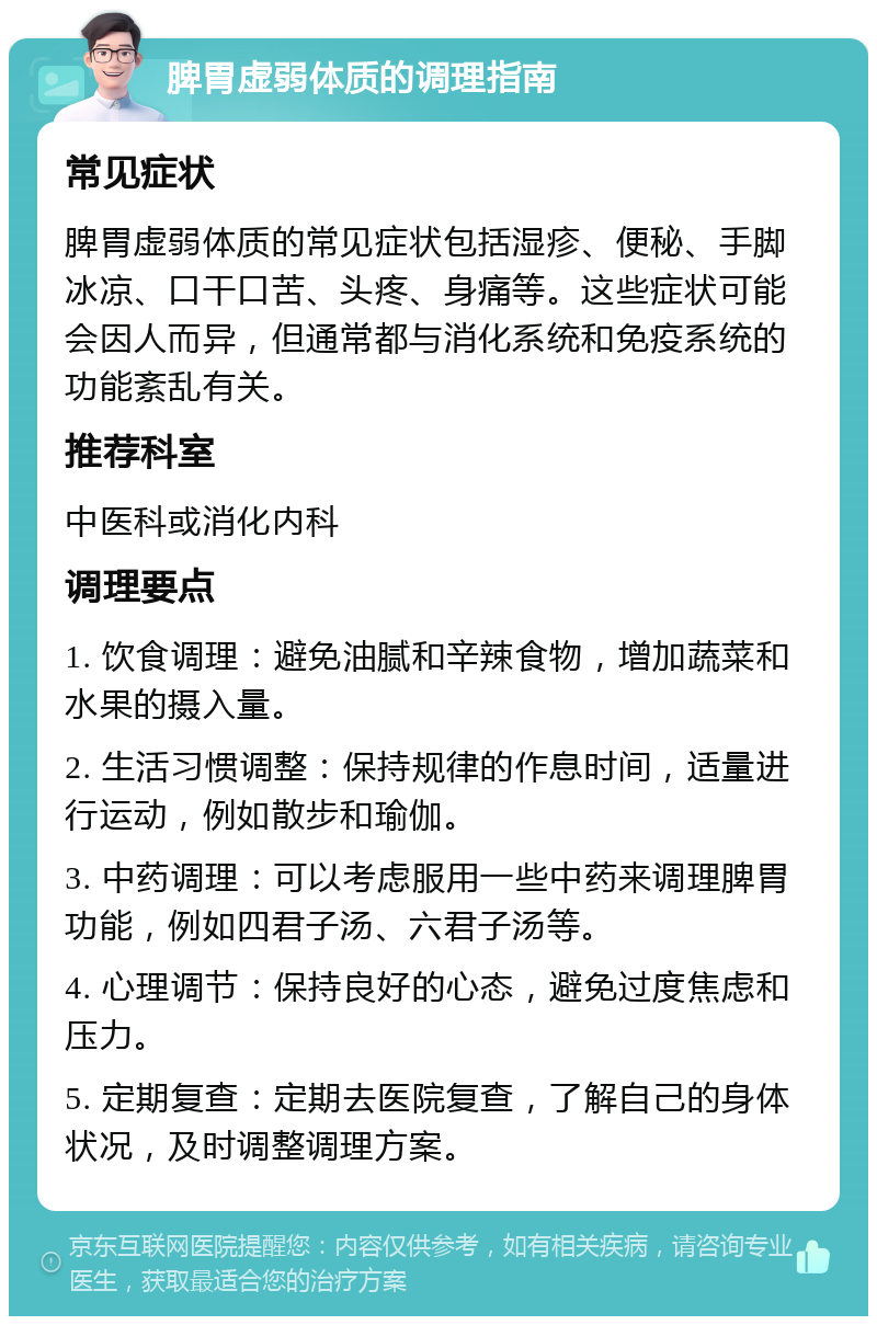 脾胃虚弱体质的调理指南 常见症状 脾胃虚弱体质的常见症状包括湿疹、便秘、手脚冰凉、口干口苦、头疼、身痛等。这些症状可能会因人而异，但通常都与消化系统和免疫系统的功能紊乱有关。 推荐科室 中医科或消化内科 调理要点 1. 饮食调理：避免油腻和辛辣食物，增加蔬菜和水果的摄入量。 2. 生活习惯调整：保持规律的作息时间，适量进行运动，例如散步和瑜伽。 3. 中药调理：可以考虑服用一些中药来调理脾胃功能，例如四君子汤、六君子汤等。 4. 心理调节：保持良好的心态，避免过度焦虑和压力。 5. 定期复查：定期去医院复查，了解自己的身体状况，及时调整调理方案。