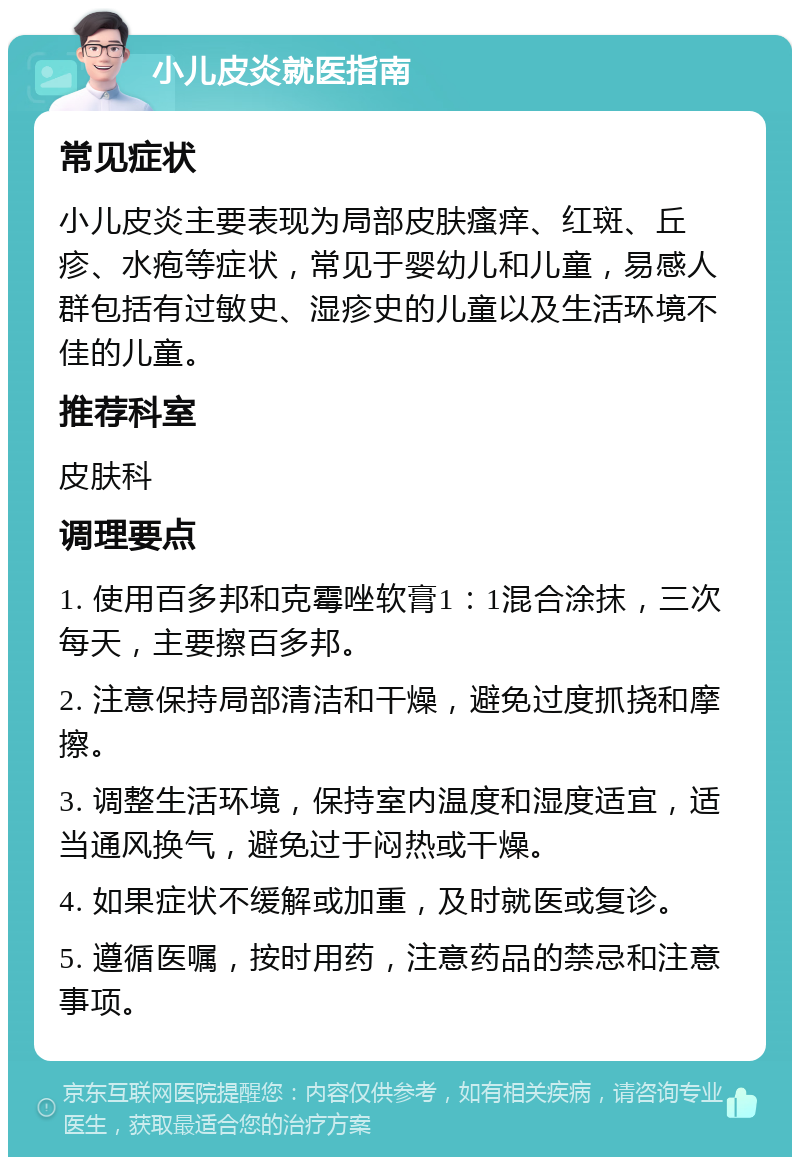 小儿皮炎就医指南 常见症状 小儿皮炎主要表现为局部皮肤瘙痒、红斑、丘疹、水疱等症状，常见于婴幼儿和儿童，易感人群包括有过敏史、湿疹史的儿童以及生活环境不佳的儿童。 推荐科室 皮肤科 调理要点 1. 使用百多邦和克霉唑软膏1：1混合涂抹，三次每天，主要擦百多邦。 2. 注意保持局部清洁和干燥，避免过度抓挠和摩擦。 3. 调整生活环境，保持室内温度和湿度适宜，适当通风换气，避免过于闷热或干燥。 4. 如果症状不缓解或加重，及时就医或复诊。 5. 遵循医嘱，按时用药，注意药品的禁忌和注意事项。