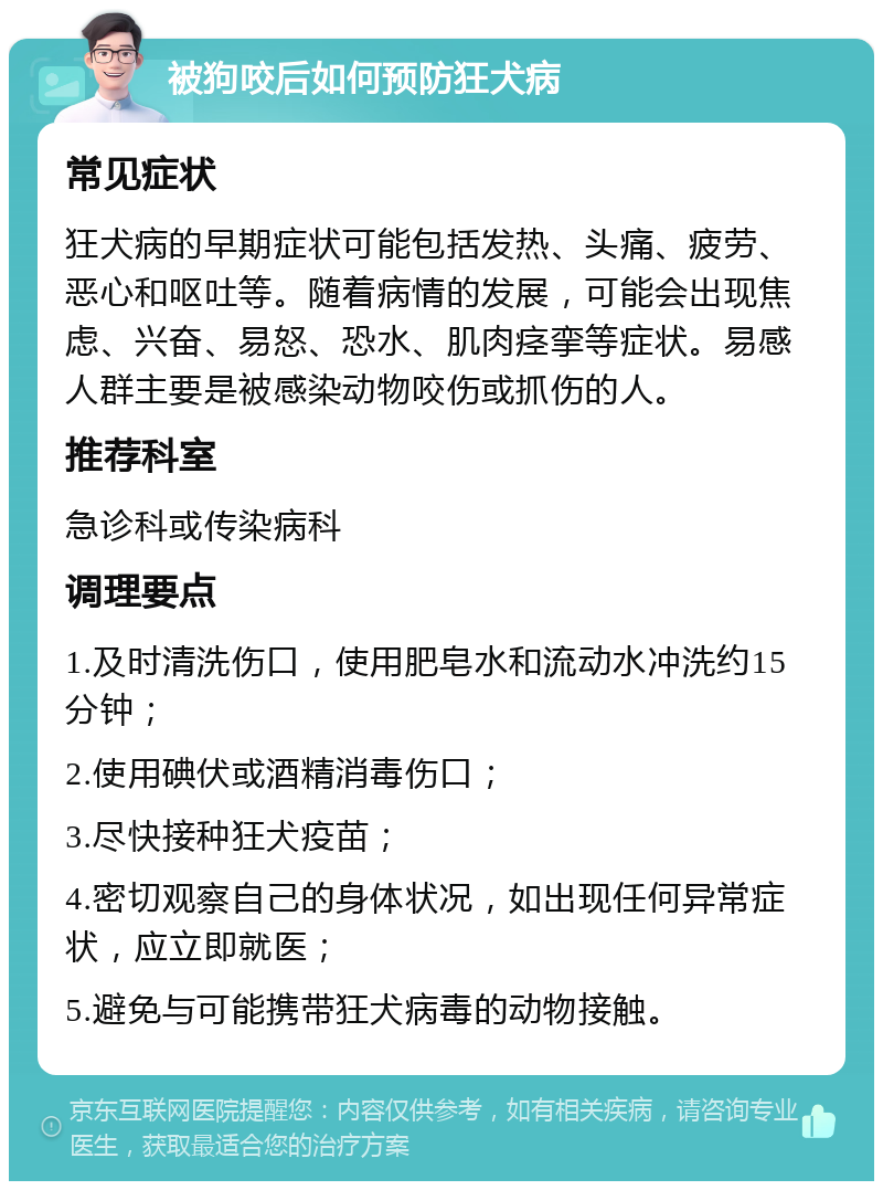 被狗咬后如何预防狂犬病 常见症状 狂犬病的早期症状可能包括发热、头痛、疲劳、恶心和呕吐等。随着病情的发展，可能会出现焦虑、兴奋、易怒、恐水、肌肉痉挛等症状。易感人群主要是被感染动物咬伤或抓伤的人。 推荐科室 急诊科或传染病科 调理要点 1.及时清洗伤口，使用肥皂水和流动水冲洗约15分钟； 2.使用碘伏或酒精消毒伤口； 3.尽快接种狂犬疫苗； 4.密切观察自己的身体状况，如出现任何异常症状，应立即就医； 5.避免与可能携带狂犬病毒的动物接触。