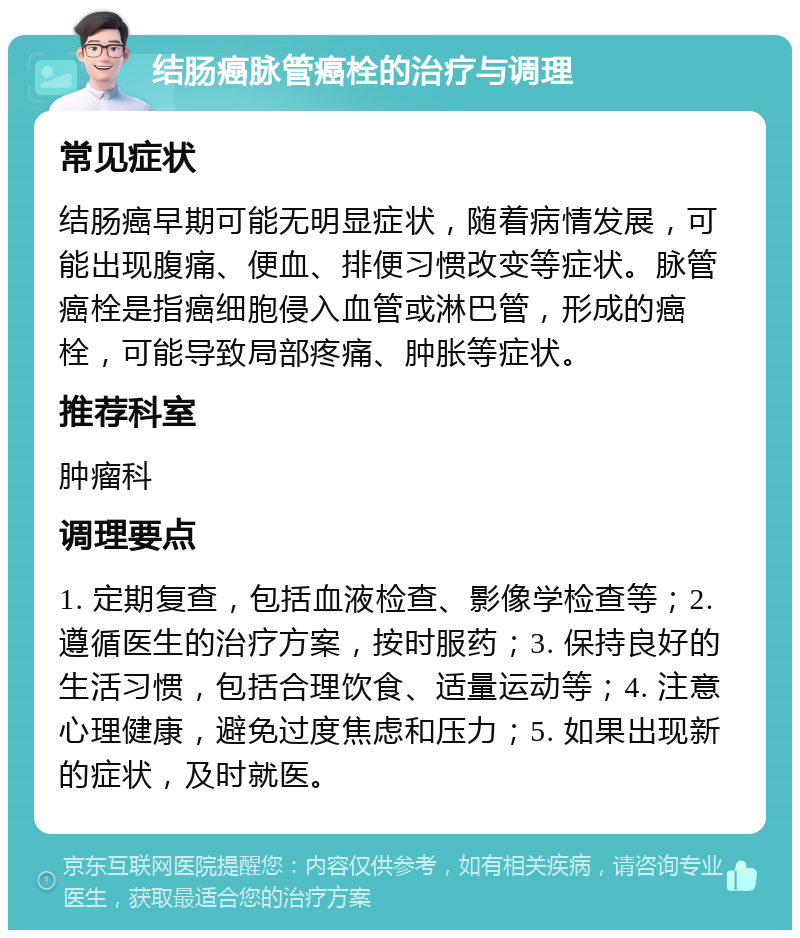 结肠癌脉管癌栓的治疗与调理 常见症状 结肠癌早期可能无明显症状，随着病情发展，可能出现腹痛、便血、排便习惯改变等症状。脉管癌栓是指癌细胞侵入血管或淋巴管，形成的癌栓，可能导致局部疼痛、肿胀等症状。 推荐科室 肿瘤科 调理要点 1. 定期复查，包括血液检查、影像学检查等；2. 遵循医生的治疗方案，按时服药；3. 保持良好的生活习惯，包括合理饮食、适量运动等；4. 注意心理健康，避免过度焦虑和压力；5. 如果出现新的症状，及时就医。