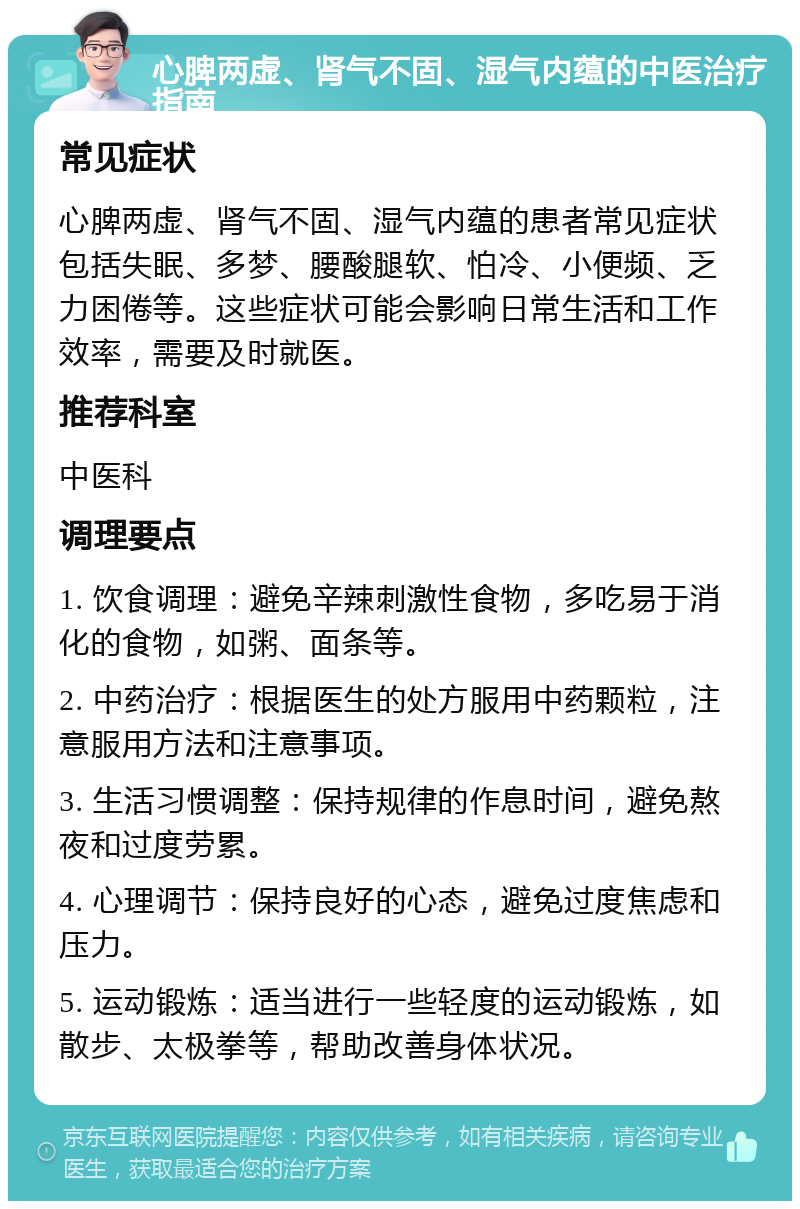 心脾两虚、肾气不固、湿气内蕴的中医治疗指南 常见症状 心脾两虚、肾气不固、湿气内蕴的患者常见症状包括失眠、多梦、腰酸腿软、怕冷、小便频、乏力困倦等。这些症状可能会影响日常生活和工作效率，需要及时就医。 推荐科室 中医科 调理要点 1. 饮食调理：避免辛辣刺激性食物，多吃易于消化的食物，如粥、面条等。 2. 中药治疗：根据医生的处方服用中药颗粒，注意服用方法和注意事项。 3. 生活习惯调整：保持规律的作息时间，避免熬夜和过度劳累。 4. 心理调节：保持良好的心态，避免过度焦虑和压力。 5. 运动锻炼：适当进行一些轻度的运动锻炼，如散步、太极拳等，帮助改善身体状况。