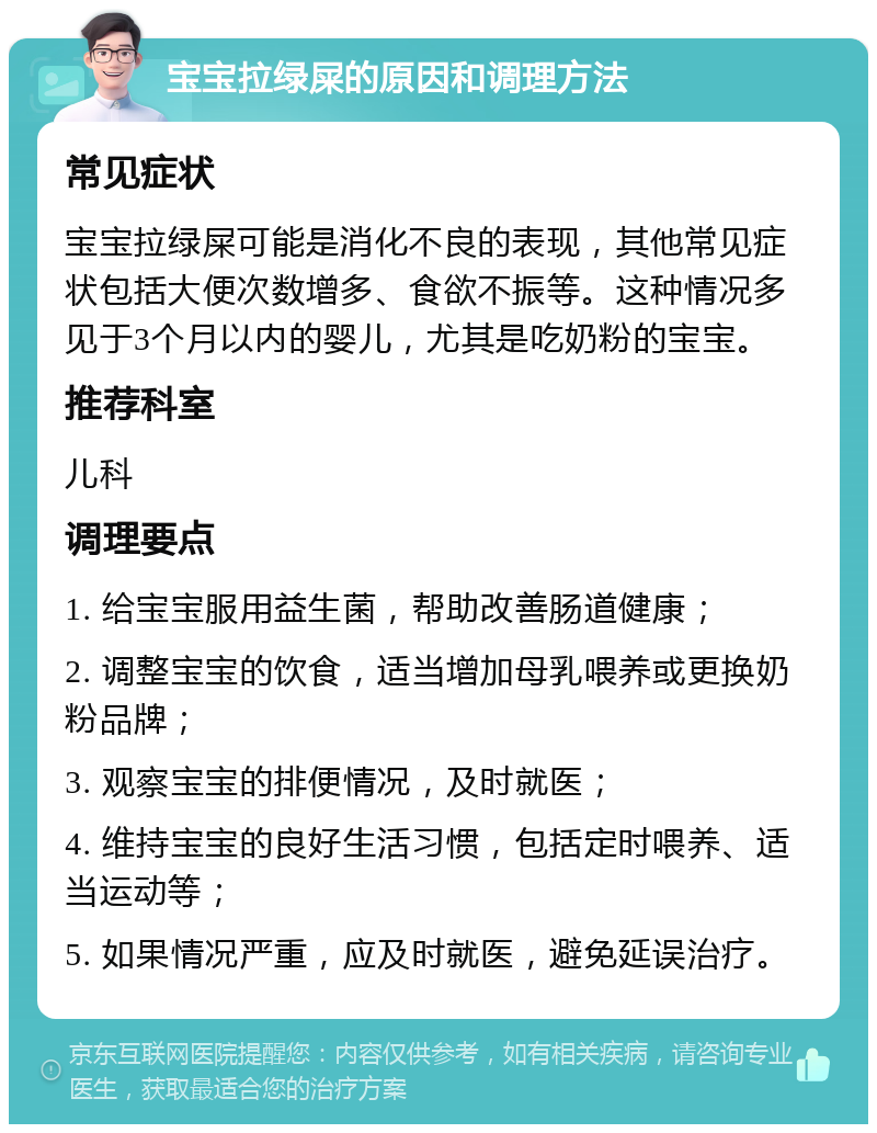 宝宝拉绿屎的原因和调理方法 常见症状 宝宝拉绿屎可能是消化不良的表现，其他常见症状包括大便次数增多、食欲不振等。这种情况多见于3个月以内的婴儿，尤其是吃奶粉的宝宝。 推荐科室 儿科 调理要点 1. 给宝宝服用益生菌，帮助改善肠道健康； 2. 调整宝宝的饮食，适当增加母乳喂养或更换奶粉品牌； 3. 观察宝宝的排便情况，及时就医； 4. 维持宝宝的良好生活习惯，包括定时喂养、适当运动等； 5. 如果情况严重，应及时就医，避免延误治疗。