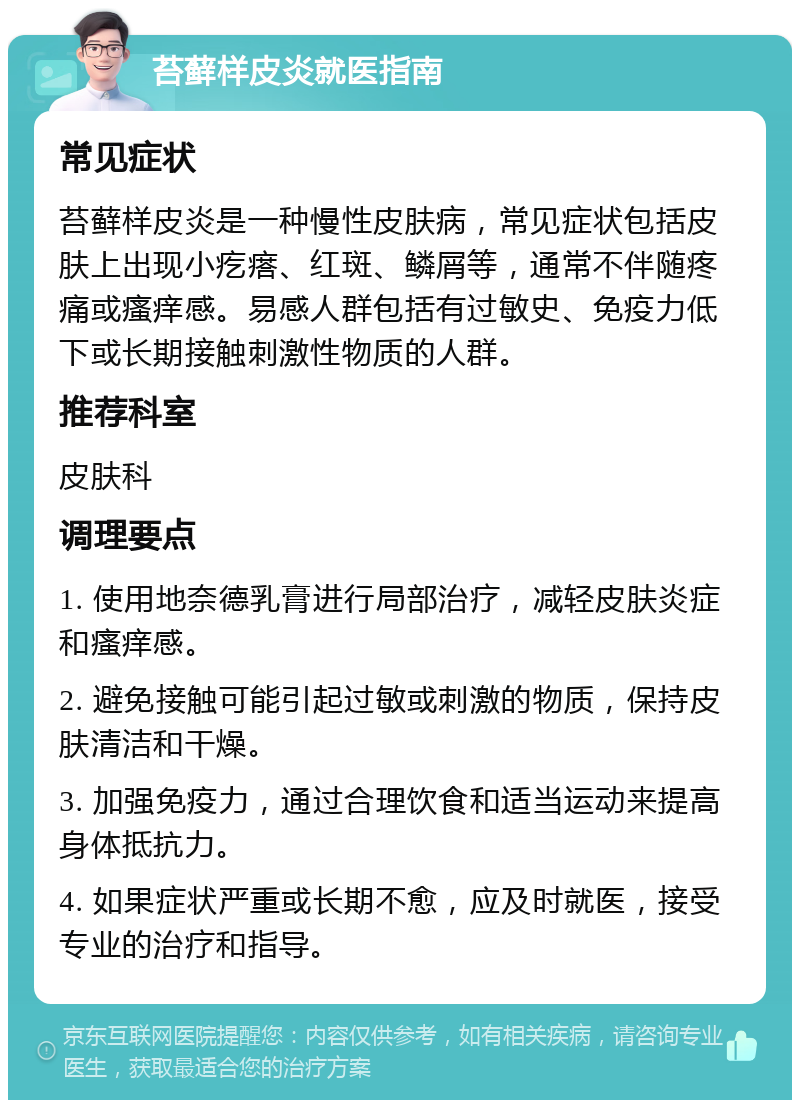 苔藓样皮炎就医指南 常见症状 苔藓样皮炎是一种慢性皮肤病，常见症状包括皮肤上出现小疙瘩、红斑、鳞屑等，通常不伴随疼痛或瘙痒感。易感人群包括有过敏史、免疫力低下或长期接触刺激性物质的人群。 推荐科室 皮肤科 调理要点 1. 使用地奈德乳膏进行局部治疗，减轻皮肤炎症和瘙痒感。 2. 避免接触可能引起过敏或刺激的物质，保持皮肤清洁和干燥。 3. 加强免疫力，通过合理饮食和适当运动来提高身体抵抗力。 4. 如果症状严重或长期不愈，应及时就医，接受专业的治疗和指导。