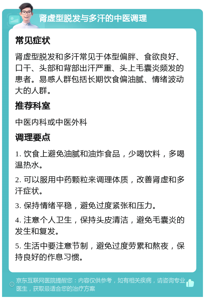 肾虚型脱发与多汗的中医调理 常见症状 肾虚型脱发和多汗常见于体型偏胖、食欲良好、口干、头部和背部出汗严重、头上毛囊炎频发的患者。易感人群包括长期饮食偏油腻、情绪波动大的人群。 推荐科室 中医内科或中医外科 调理要点 1. 饮食上避免油腻和油炸食品，少喝饮料，多喝温热水。 2. 可以服用中药颗粒来调理体质，改善肾虚和多汗症状。 3. 保持情绪平稳，避免过度紧张和压力。 4. 注意个人卫生，保持头皮清洁，避免毛囊炎的发生和复发。 5. 生活中要注意节制，避免过度劳累和熬夜，保持良好的作息习惯。