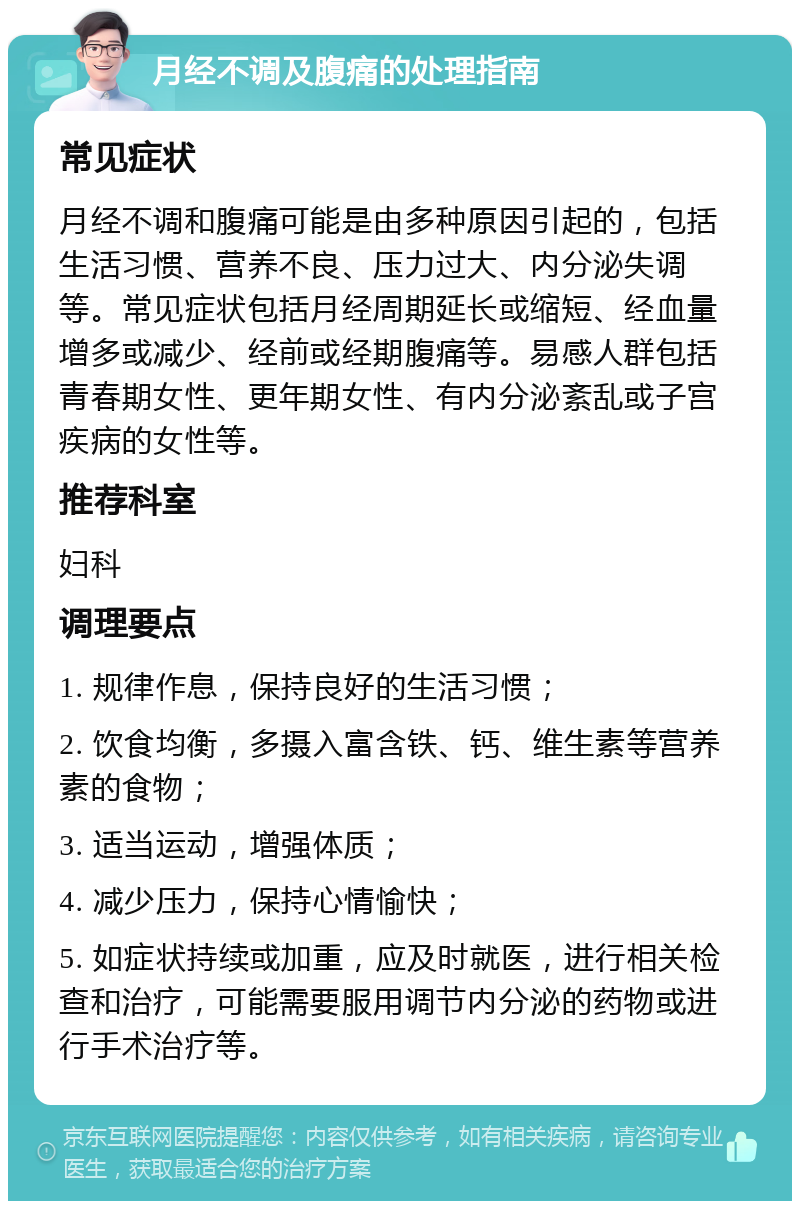 月经不调及腹痛的处理指南 常见症状 月经不调和腹痛可能是由多种原因引起的，包括生活习惯、营养不良、压力过大、内分泌失调等。常见症状包括月经周期延长或缩短、经血量增多或减少、经前或经期腹痛等。易感人群包括青春期女性、更年期女性、有内分泌紊乱或子宫疾病的女性等。 推荐科室 妇科 调理要点 1. 规律作息，保持良好的生活习惯； 2. 饮食均衡，多摄入富含铁、钙、维生素等营养素的食物； 3. 适当运动，增强体质； 4. 减少压力，保持心情愉快； 5. 如症状持续或加重，应及时就医，进行相关检查和治疗，可能需要服用调节内分泌的药物或进行手术治疗等。