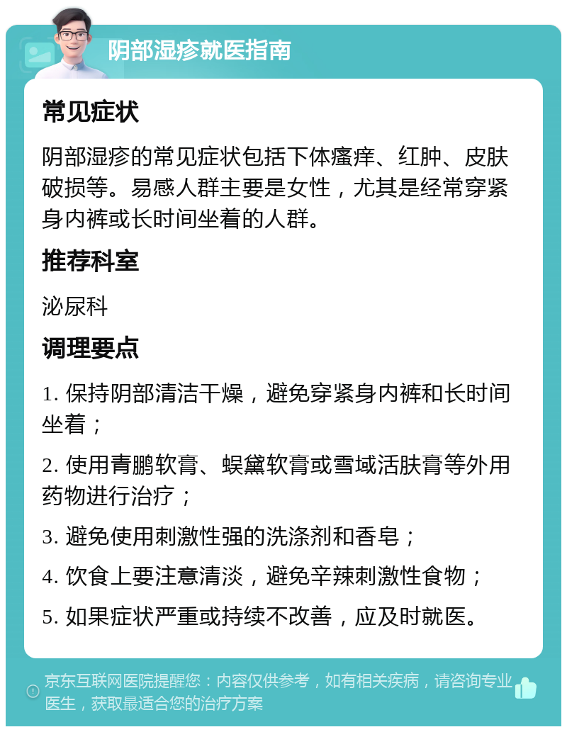 阴部湿疹就医指南 常见症状 阴部湿疹的常见症状包括下体瘙痒、红肿、皮肤破损等。易感人群主要是女性，尤其是经常穿紧身内裤或长时间坐着的人群。 推荐科室 泌尿科 调理要点 1. 保持阴部清洁干燥，避免穿紧身内裤和长时间坐着； 2. 使用青鹏软膏、蜈黛软膏或雪域活肤膏等外用药物进行治疗； 3. 避免使用刺激性强的洗涤剂和香皂； 4. 饮食上要注意清淡，避免辛辣刺激性食物； 5. 如果症状严重或持续不改善，应及时就医。