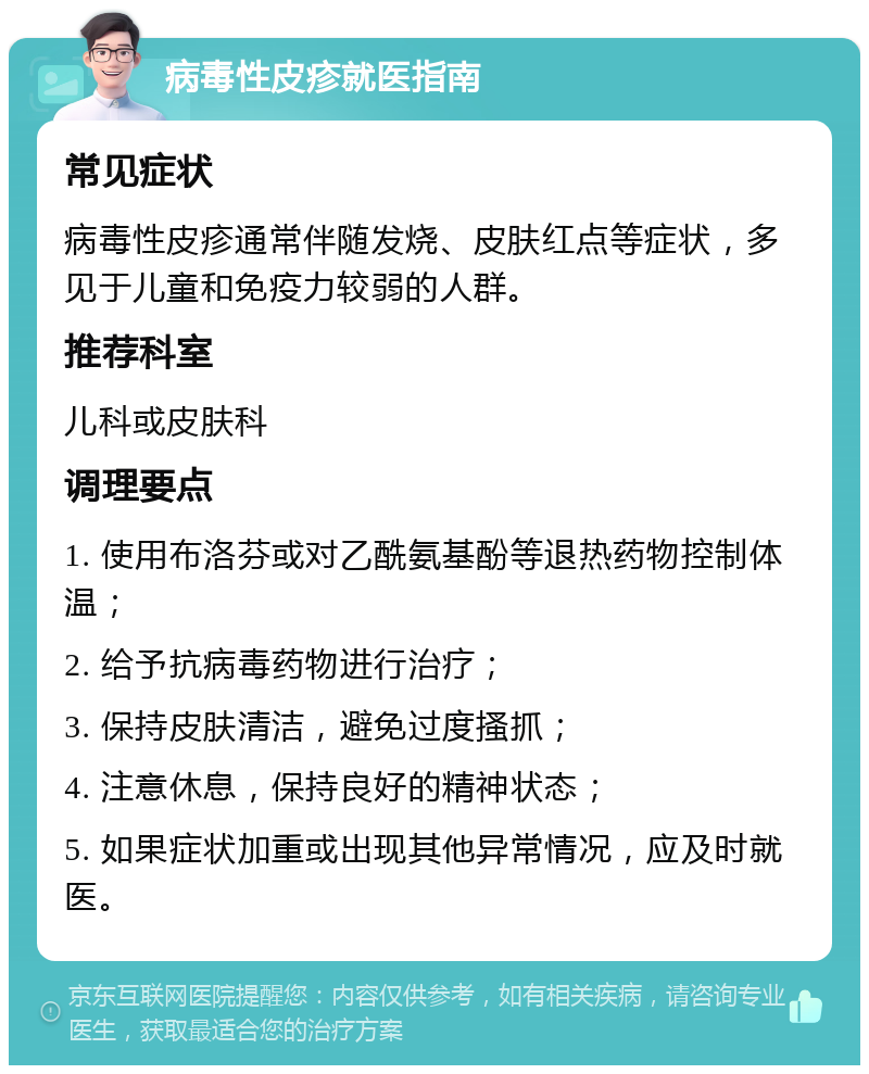 病毒性皮疹就医指南 常见症状 病毒性皮疹通常伴随发烧、皮肤红点等症状，多见于儿童和免疫力较弱的人群。 推荐科室 儿科或皮肤科 调理要点 1. 使用布洛芬或对乙酰氨基酚等退热药物控制体温； 2. 给予抗病毒药物进行治疗； 3. 保持皮肤清洁，避免过度搔抓； 4. 注意休息，保持良好的精神状态； 5. 如果症状加重或出现其他异常情况，应及时就医。