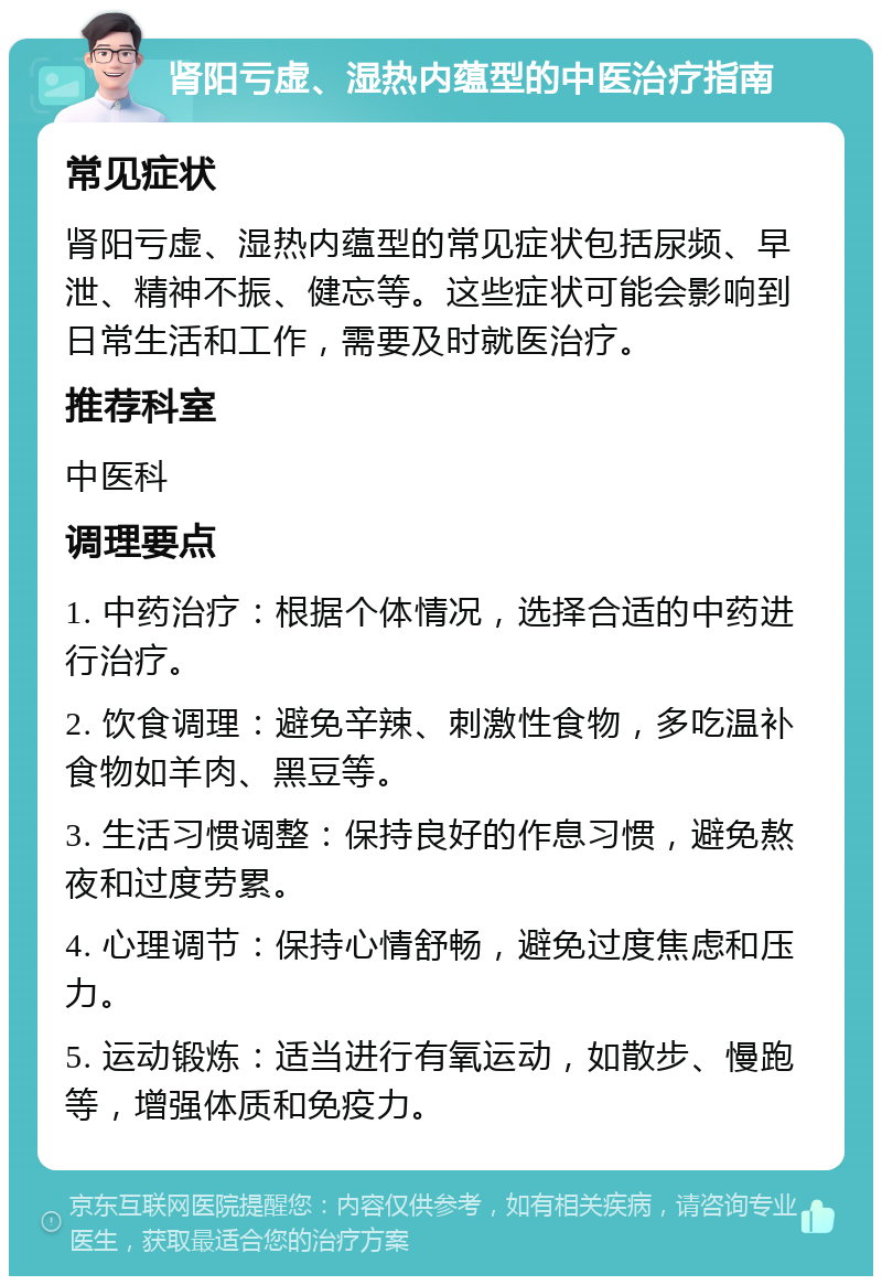 肾阳亏虚、湿热内蕴型的中医治疗指南 常见症状 肾阳亏虚、湿热内蕴型的常见症状包括尿频、早泄、精神不振、健忘等。这些症状可能会影响到日常生活和工作，需要及时就医治疗。 推荐科室 中医科 调理要点 1. 中药治疗：根据个体情况，选择合适的中药进行治疗。 2. 饮食调理：避免辛辣、刺激性食物，多吃温补食物如羊肉、黑豆等。 3. 生活习惯调整：保持良好的作息习惯，避免熬夜和过度劳累。 4. 心理调节：保持心情舒畅，避免过度焦虑和压力。 5. 运动锻炼：适当进行有氧运动，如散步、慢跑等，增强体质和免疫力。