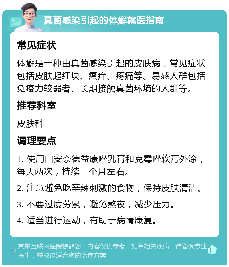 真菌感染引起的体癣就医指南 常见症状 体癣是一种由真菌感染引起的皮肤病，常见症状包括皮肤起红块、瘙痒、疼痛等。易感人群包括免疫力较弱者、长期接触真菌环境的人群等。 推荐科室 皮肤科 调理要点 1. 使用曲安奈德益康唑乳膏和克霉唑软膏外涂，每天两次，持续一个月左右。 2. 注意避免吃辛辣刺激的食物，保持皮肤清洁。 3. 不要过度劳累，避免熬夜，减少压力。 4. 适当进行运动，有助于病情康复。