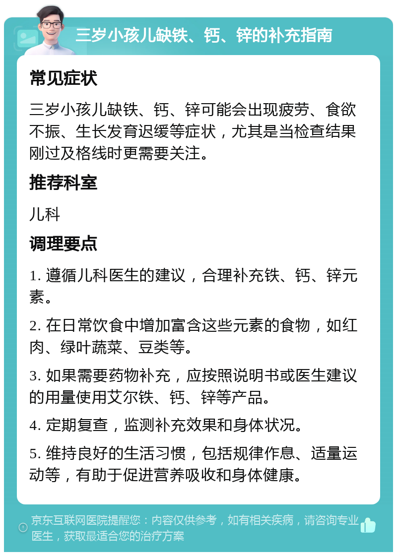 三岁小孩儿缺铁、钙、锌的补充指南 常见症状 三岁小孩儿缺铁、钙、锌可能会出现疲劳、食欲不振、生长发育迟缓等症状，尤其是当检查结果刚过及格线时更需要关注。 推荐科室 儿科 调理要点 1. 遵循儿科医生的建议，合理补充铁、钙、锌元素。 2. 在日常饮食中增加富含这些元素的食物，如红肉、绿叶蔬菜、豆类等。 3. 如果需要药物补充，应按照说明书或医生建议的用量使用艾尔铁、钙、锌等产品。 4. 定期复查，监测补充效果和身体状况。 5. 维持良好的生活习惯，包括规律作息、适量运动等，有助于促进营养吸收和身体健康。