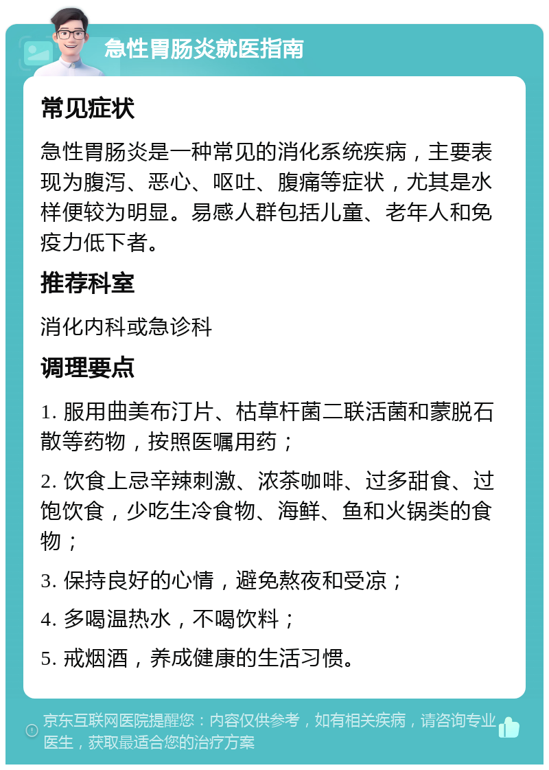 急性胃肠炎就医指南 常见症状 急性胃肠炎是一种常见的消化系统疾病，主要表现为腹泻、恶心、呕吐、腹痛等症状，尤其是水样便较为明显。易感人群包括儿童、老年人和免疫力低下者。 推荐科室 消化内科或急诊科 调理要点 1. 服用曲美布汀片、枯草杆菌二联活菌和蒙脱石散等药物，按照医嘱用药； 2. 饮食上忌辛辣刺激、浓茶咖啡、过多甜食、过饱饮食，少吃生冷食物、海鲜、鱼和火锅类的食物； 3. 保持良好的心情，避免熬夜和受凉； 4. 多喝温热水，不喝饮料； 5. 戒烟酒，养成健康的生活习惯。