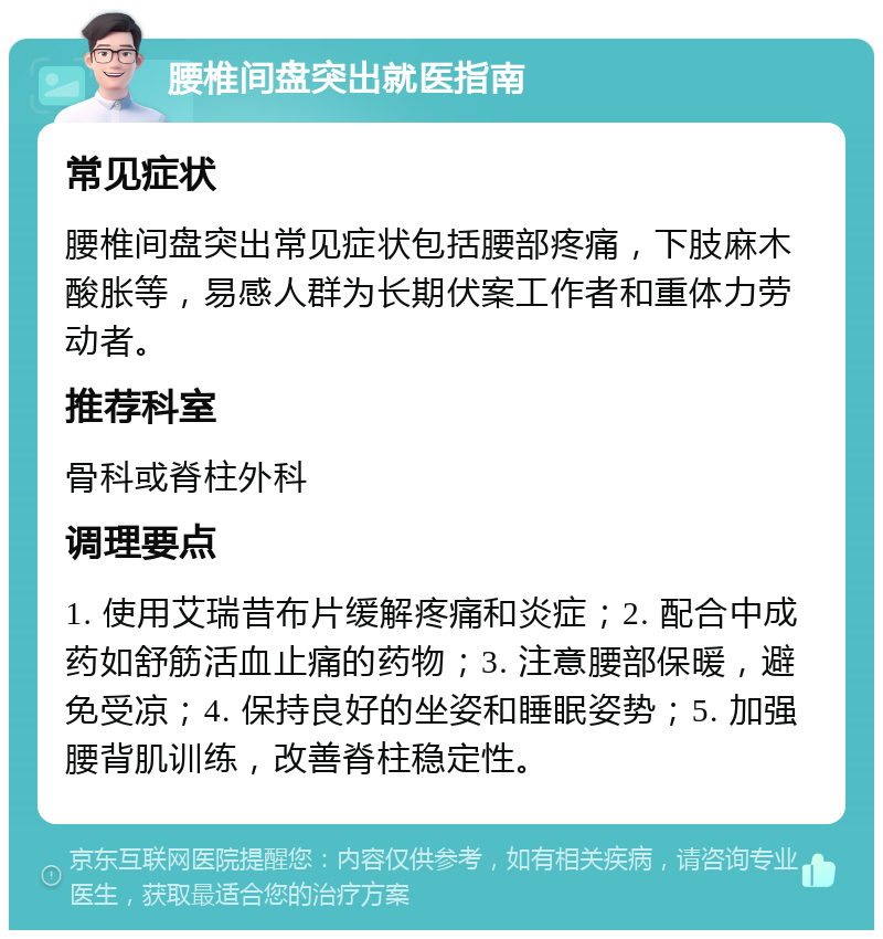 腰椎间盘突出就医指南 常见症状 腰椎间盘突出常见症状包括腰部疼痛，下肢麻木酸胀等，易感人群为长期伏案工作者和重体力劳动者。 推荐科室 骨科或脊柱外科 调理要点 1. 使用艾瑞昔布片缓解疼痛和炎症；2. 配合中成药如舒筋活血止痛的药物；3. 注意腰部保暖，避免受凉；4. 保持良好的坐姿和睡眠姿势；5. 加强腰背肌训练，改善脊柱稳定性。