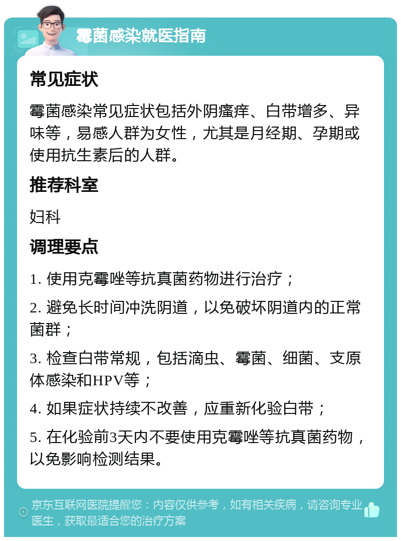 霉菌感染就医指南 常见症状 霉菌感染常见症状包括外阴瘙痒、白带增多、异味等，易感人群为女性，尤其是月经期、孕期或使用抗生素后的人群。 推荐科室 妇科 调理要点 1. 使用克霉唑等抗真菌药物进行治疗； 2. 避免长时间冲洗阴道，以免破坏阴道内的正常菌群； 3. 检查白带常规，包括滴虫、霉菌、细菌、支原体感染和HPV等； 4. 如果症状持续不改善，应重新化验白带； 5. 在化验前3天内不要使用克霉唑等抗真菌药物，以免影响检测结果。