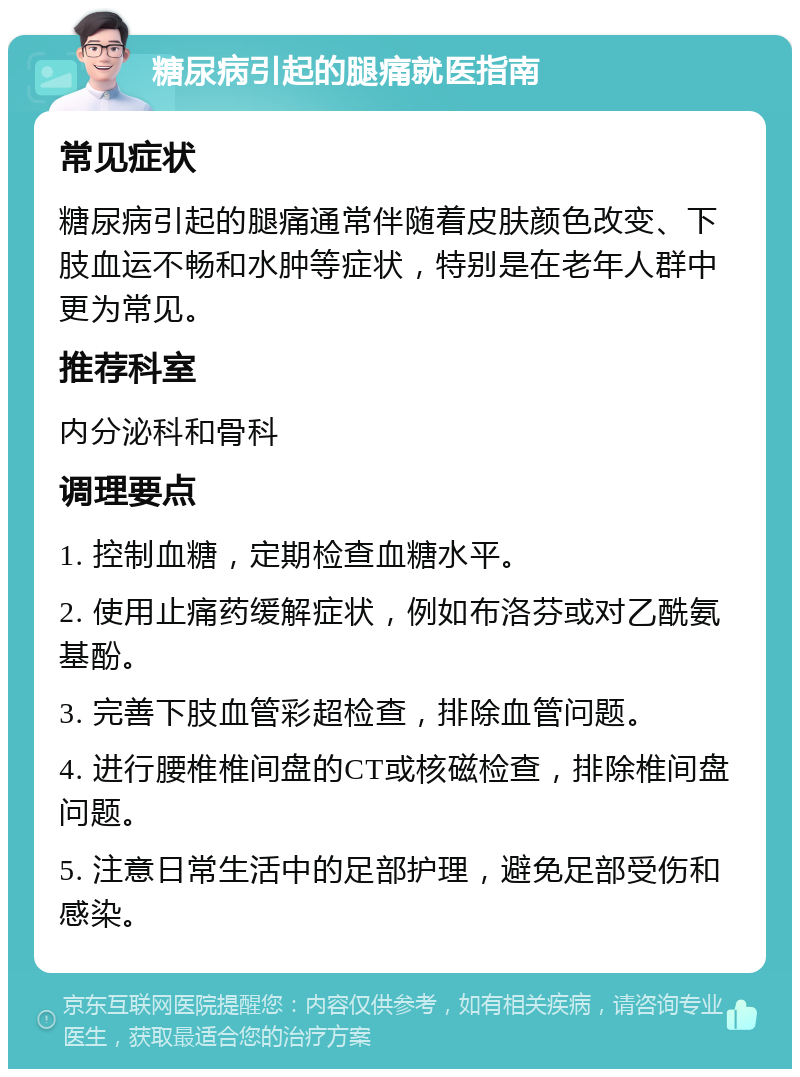 糖尿病引起的腿痛就医指南 常见症状 糖尿病引起的腿痛通常伴随着皮肤颜色改变、下肢血运不畅和水肿等症状，特别是在老年人群中更为常见。 推荐科室 内分泌科和骨科 调理要点 1. 控制血糖，定期检查血糖水平。 2. 使用止痛药缓解症状，例如布洛芬或对乙酰氨基酚。 3. 完善下肢血管彩超检查，排除血管问题。 4. 进行腰椎椎间盘的CT或核磁检查，排除椎间盘问题。 5. 注意日常生活中的足部护理，避免足部受伤和感染。