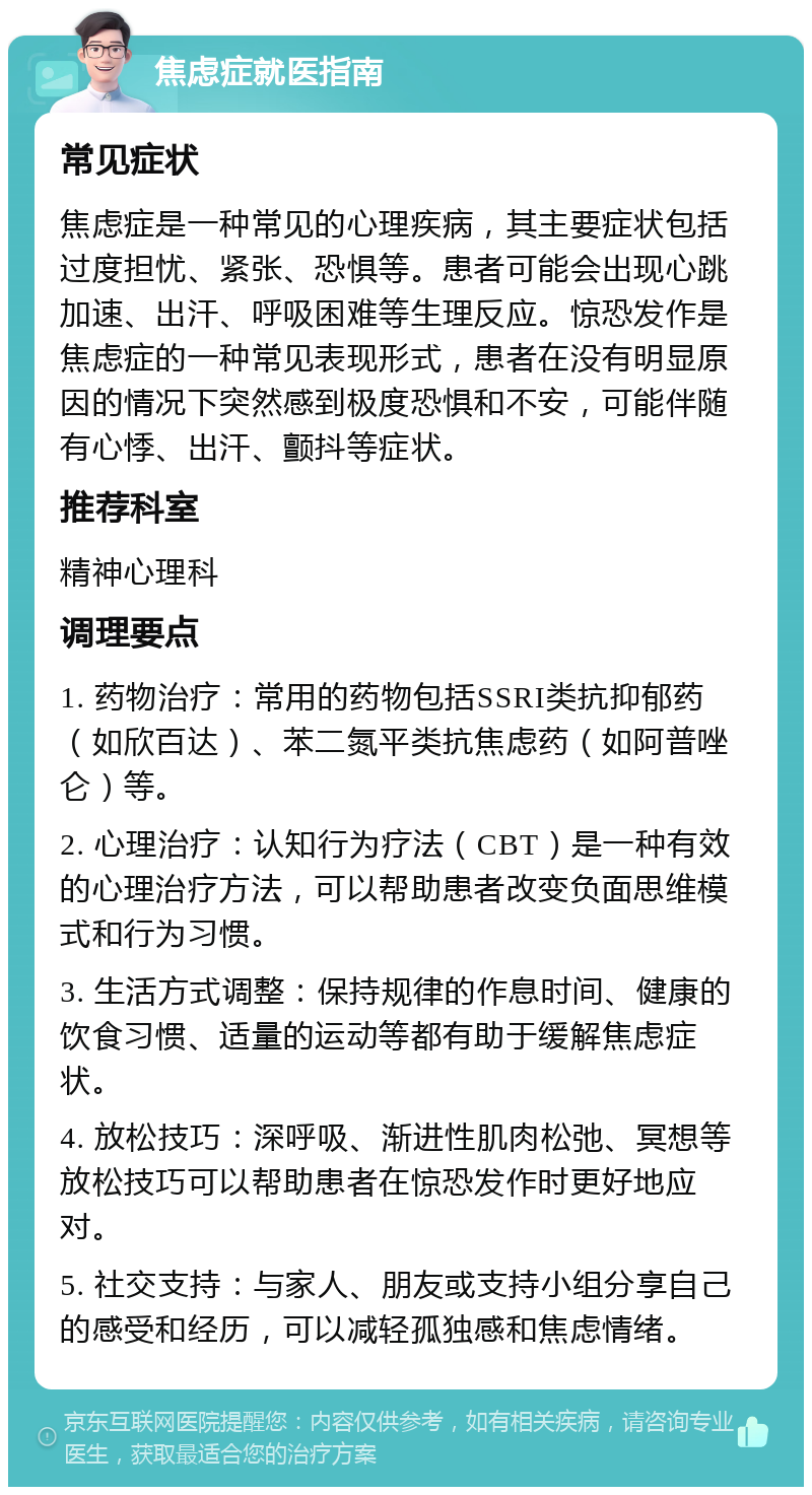 焦虑症就医指南 常见症状 焦虑症是一种常见的心理疾病，其主要症状包括过度担忧、紧张、恐惧等。患者可能会出现心跳加速、出汗、呼吸困难等生理反应。惊恐发作是焦虑症的一种常见表现形式，患者在没有明显原因的情况下突然感到极度恐惧和不安，可能伴随有心悸、出汗、颤抖等症状。 推荐科室 精神心理科 调理要点 1. 药物治疗：常用的药物包括SSRI类抗抑郁药（如欣百达）、苯二氮平类抗焦虑药（如阿普唑仑）等。 2. 心理治疗：认知行为疗法（CBT）是一种有效的心理治疗方法，可以帮助患者改变负面思维模式和行为习惯。 3. 生活方式调整：保持规律的作息时间、健康的饮食习惯、适量的运动等都有助于缓解焦虑症状。 4. 放松技巧：深呼吸、渐进性肌肉松弛、冥想等放松技巧可以帮助患者在惊恐发作时更好地应对。 5. 社交支持：与家人、朋友或支持小组分享自己的感受和经历，可以减轻孤独感和焦虑情绪。