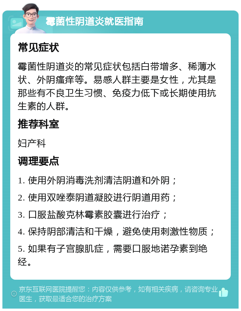 霉菌性阴道炎就医指南 常见症状 霉菌性阴道炎的常见症状包括白带增多、稀薄水状、外阴瘙痒等。易感人群主要是女性，尤其是那些有不良卫生习惯、免疫力低下或长期使用抗生素的人群。 推荐科室 妇产科 调理要点 1. 使用外阴消毒洗剂清洁阴道和外阴； 2. 使用双唑泰阴道凝胶进行阴道用药； 3. 口服盐酸克林霉素胶囊进行治疗； 4. 保持阴部清洁和干燥，避免使用刺激性物质； 5. 如果有子宫腺肌症，需要口服地诺孕素到绝经。