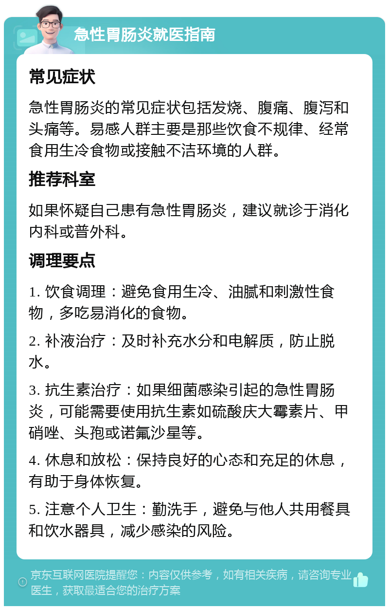 急性胃肠炎就医指南 常见症状 急性胃肠炎的常见症状包括发烧、腹痛、腹泻和头痛等。易感人群主要是那些饮食不规律、经常食用生冷食物或接触不洁环境的人群。 推荐科室 如果怀疑自己患有急性胃肠炎，建议就诊于消化内科或普外科。 调理要点 1. 饮食调理：避免食用生冷、油腻和刺激性食物，多吃易消化的食物。 2. 补液治疗：及时补充水分和电解质，防止脱水。 3. 抗生素治疗：如果细菌感染引起的急性胃肠炎，可能需要使用抗生素如硫酸庆大霉素片、甲硝唑、头孢或诺氟沙星等。 4. 休息和放松：保持良好的心态和充足的休息，有助于身体恢复。 5. 注意个人卫生：勤洗手，避免与他人共用餐具和饮水器具，减少感染的风险。