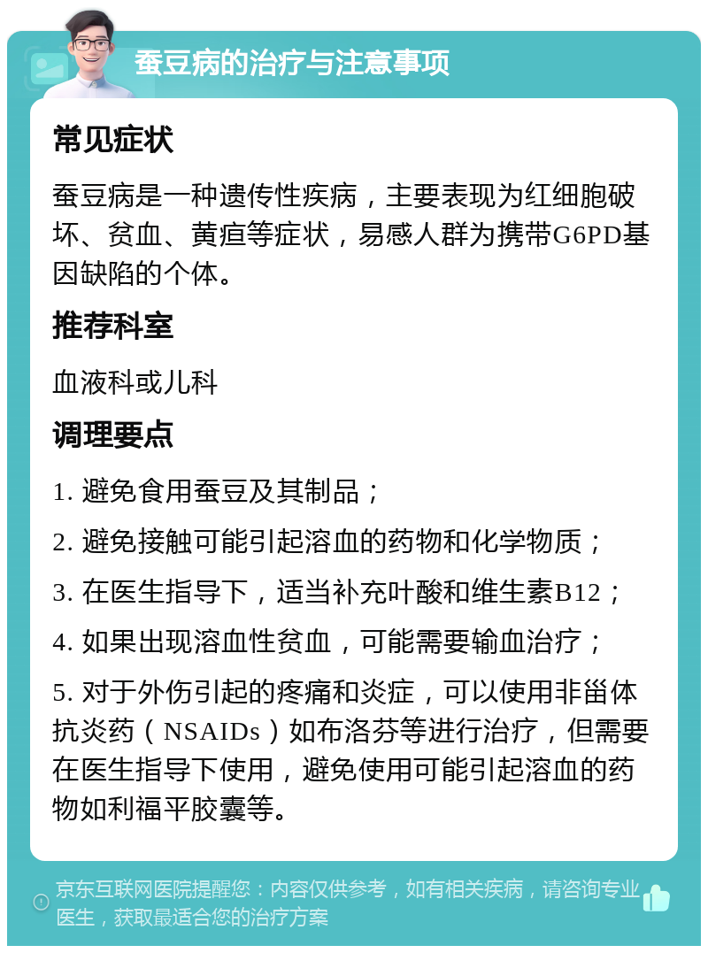 蚕豆病的治疗与注意事项 常见症状 蚕豆病是一种遗传性疾病，主要表现为红细胞破坏、贫血、黄疸等症状，易感人群为携带G6PD基因缺陷的个体。 推荐科室 血液科或儿科 调理要点 1. 避免食用蚕豆及其制品； 2. 避免接触可能引起溶血的药物和化学物质； 3. 在医生指导下，适当补充叶酸和维生素B12； 4. 如果出现溶血性贫血，可能需要输血治疗； 5. 对于外伤引起的疼痛和炎症，可以使用非甾体抗炎药（NSAIDs）如布洛芬等进行治疗，但需要在医生指导下使用，避免使用可能引起溶血的药物如利福平胶囊等。