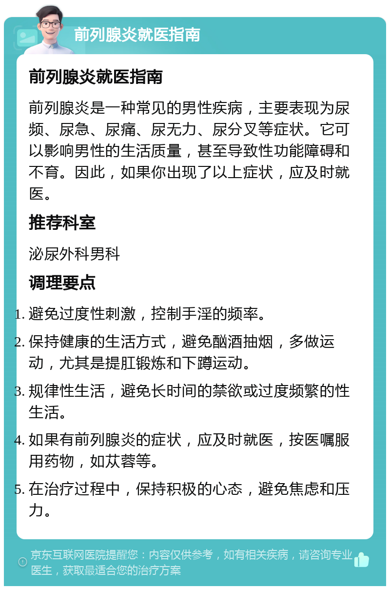 前列腺炎就医指南 前列腺炎就医指南 前列腺炎是一种常见的男性疾病，主要表现为尿频、尿急、尿痛、尿无力、尿分叉等症状。它可以影响男性的生活质量，甚至导致性功能障碍和不育。因此，如果你出现了以上症状，应及时就医。 推荐科室 泌尿外科男科 调理要点 避免过度性刺激，控制手淫的频率。 保持健康的生活方式，避免酗酒抽烟，多做运动，尤其是提肛锻炼和下蹲运动。 规律性生活，避免长时间的禁欲或过度频繁的性生活。 如果有前列腺炎的症状，应及时就医，按医嘱服用药物，如苁蓉等。 在治疗过程中，保持积极的心态，避免焦虑和压力。