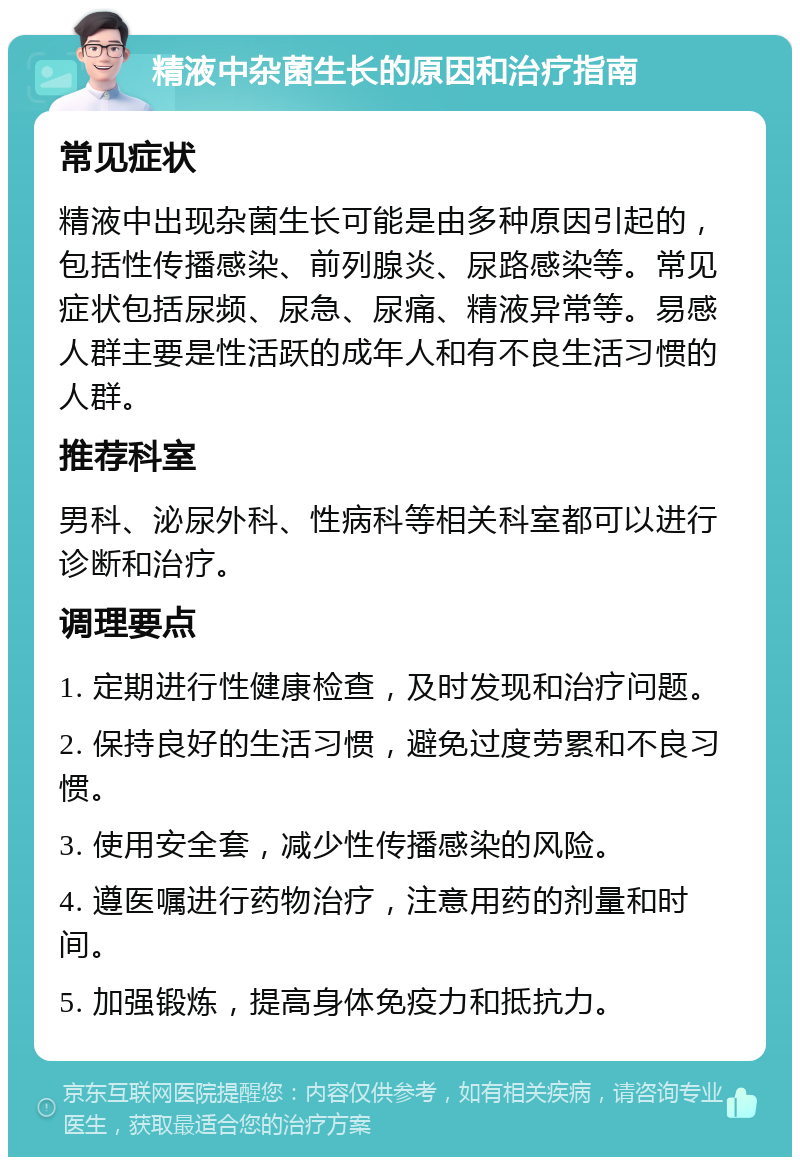 精液中杂菌生长的原因和治疗指南 常见症状 精液中出现杂菌生长可能是由多种原因引起的，包括性传播感染、前列腺炎、尿路感染等。常见症状包括尿频、尿急、尿痛、精液异常等。易感人群主要是性活跃的成年人和有不良生活习惯的人群。 推荐科室 男科、泌尿外科、性病科等相关科室都可以进行诊断和治疗。 调理要点 1. 定期进行性健康检查，及时发现和治疗问题。 2. 保持良好的生活习惯，避免过度劳累和不良习惯。 3. 使用安全套，减少性传播感染的风险。 4. 遵医嘱进行药物治疗，注意用药的剂量和时间。 5. 加强锻炼，提高身体免疫力和抵抗力。