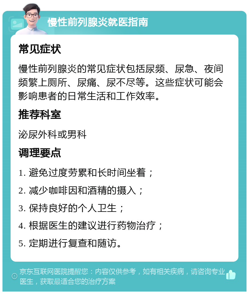 慢性前列腺炎就医指南 常见症状 慢性前列腺炎的常见症状包括尿频、尿急、夜间频繁上厕所、尿痛、尿不尽等。这些症状可能会影响患者的日常生活和工作效率。 推荐科室 泌尿外科或男科 调理要点 1. 避免过度劳累和长时间坐着； 2. 减少咖啡因和酒精的摄入； 3. 保持良好的个人卫生； 4. 根据医生的建议进行药物治疗； 5. 定期进行复查和随访。