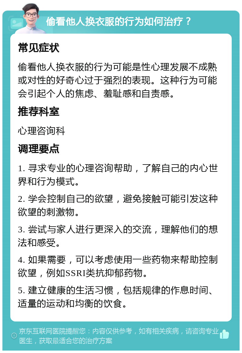 偷看他人换衣服的行为如何治疗？ 常见症状 偷看他人换衣服的行为可能是性心理发展不成熟或对性的好奇心过于强烈的表现。这种行为可能会引起个人的焦虑、羞耻感和自责感。 推荐科室 心理咨询科 调理要点 1. 寻求专业的心理咨询帮助，了解自己的内心世界和行为模式。 2. 学会控制自己的欲望，避免接触可能引发这种欲望的刺激物。 3. 尝试与家人进行更深入的交流，理解他们的想法和感受。 4. 如果需要，可以考虑使用一些药物来帮助控制欲望，例如SSRI类抗抑郁药物。 5. 建立健康的生活习惯，包括规律的作息时间、适量的运动和均衡的饮食。