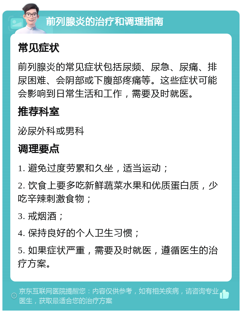 前列腺炎的治疗和调理指南 常见症状 前列腺炎的常见症状包括尿频、尿急、尿痛、排尿困难、会阴部或下腹部疼痛等。这些症状可能会影响到日常生活和工作，需要及时就医。 推荐科室 泌尿外科或男科 调理要点 1. 避免过度劳累和久坐，适当运动； 2. 饮食上要多吃新鲜蔬菜水果和优质蛋白质，少吃辛辣刺激食物； 3. 戒烟酒； 4. 保持良好的个人卫生习惯； 5. 如果症状严重，需要及时就医，遵循医生的治疗方案。