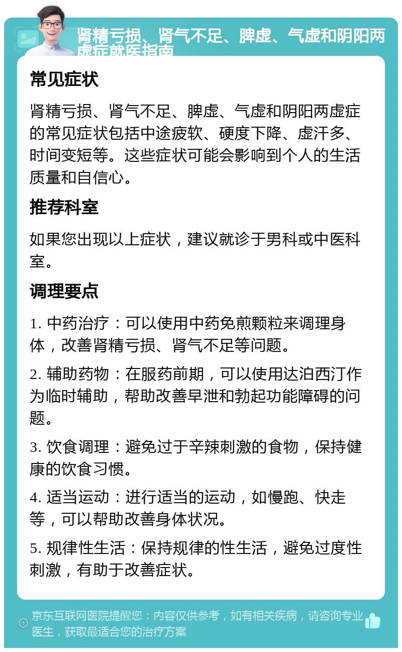 肾精亏损、肾气不足、脾虚、气虚和阴阳两虚症就医指南 常见症状 肾精亏损、肾气不足、脾虚、气虚和阴阳两虚症的常见症状包括中途疲软、硬度下降、虚汗多、时间变短等。这些症状可能会影响到个人的生活质量和自信心。 推荐科室 如果您出现以上症状，建议就诊于男科或中医科室。 调理要点 1. 中药治疗：可以使用中药免煎颗粒来调理身体，改善肾精亏损、肾气不足等问题。 2. 辅助药物：在服药前期，可以使用达泊西汀作为临时辅助，帮助改善早泄和勃起功能障碍的问题。 3. 饮食调理：避免过于辛辣刺激的食物，保持健康的饮食习惯。 4. 适当运动：进行适当的运动，如慢跑、快走等，可以帮助改善身体状况。 5. 规律性生活：保持规律的性生活，避免过度性刺激，有助于改善症状。