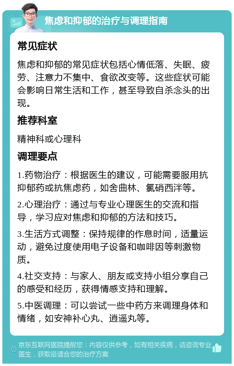 焦虑和抑郁的治疗与调理指南 常见症状 焦虑和抑郁的常见症状包括心情低落、失眠、疲劳、注意力不集中、食欲改变等。这些症状可能会影响日常生活和工作，甚至导致自杀念头的出现。 推荐科室 精神科或心理科 调理要点 1.药物治疗：根据医生的建议，可能需要服用抗抑郁药或抗焦虑药，如舍曲林、氯硝西泮等。 2.心理治疗：通过与专业心理医生的交流和指导，学习应对焦虑和抑郁的方法和技巧。 3.生活方式调整：保持规律的作息时间，适量运动，避免过度使用电子设备和咖啡因等刺激物质。 4.社交支持：与家人、朋友或支持小组分享自己的感受和经历，获得情感支持和理解。 5.中医调理：可以尝试一些中药方来调理身体和情绪，如安神补心丸、逍遥丸等。