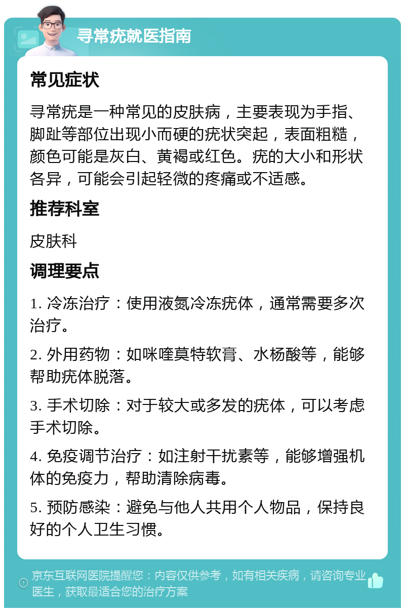 寻常疣就医指南 常见症状 寻常疣是一种常见的皮肤病，主要表现为手指、脚趾等部位出现小而硬的疣状突起，表面粗糙，颜色可能是灰白、黄褐或红色。疣的大小和形状各异，可能会引起轻微的疼痛或不适感。 推荐科室 皮肤科 调理要点 1. 冷冻治疗：使用液氮冷冻疣体，通常需要多次治疗。 2. 外用药物：如咪喹莫特软膏、水杨酸等，能够帮助疣体脱落。 3. 手术切除：对于较大或多发的疣体，可以考虑手术切除。 4. 免疫调节治疗：如注射干扰素等，能够增强机体的免疫力，帮助清除病毒。 5. 预防感染：避免与他人共用个人物品，保持良好的个人卫生习惯。