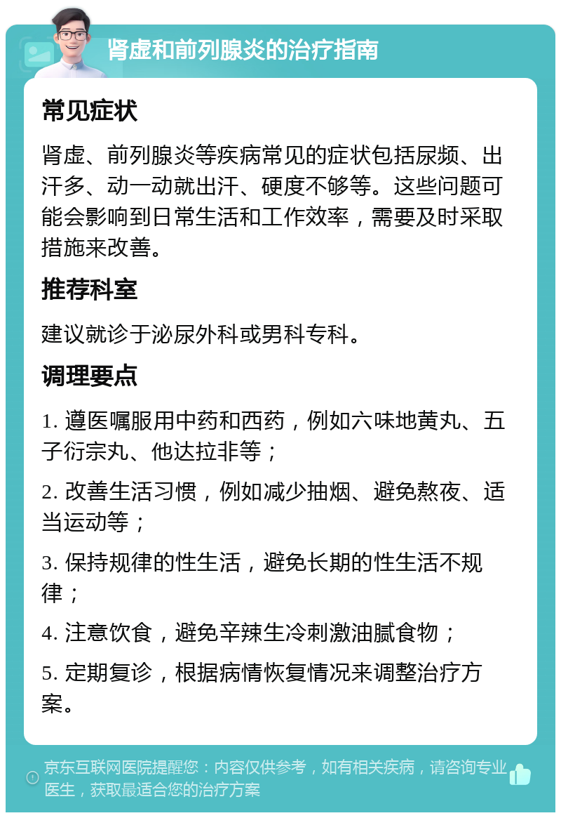 肾虚和前列腺炎的治疗指南 常见症状 肾虚、前列腺炎等疾病常见的症状包括尿频、出汗多、动一动就出汗、硬度不够等。这些问题可能会影响到日常生活和工作效率，需要及时采取措施来改善。 推荐科室 建议就诊于泌尿外科或男科专科。 调理要点 1. 遵医嘱服用中药和西药，例如六味地黄丸、五子衍宗丸、他达拉非等； 2. 改善生活习惯，例如减少抽烟、避免熬夜、适当运动等； 3. 保持规律的性生活，避免长期的性生活不规律； 4. 注意饮食，避免辛辣生冷刺激油腻食物； 5. 定期复诊，根据病情恢复情况来调整治疗方案。