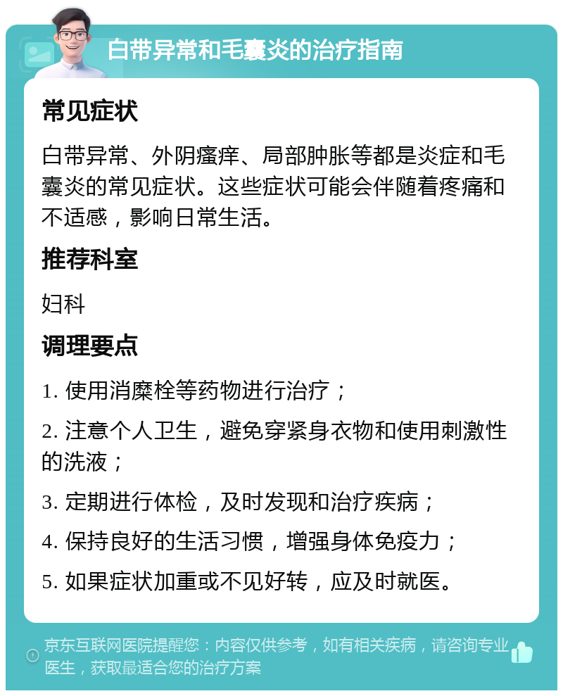 白带异常和毛囊炎的治疗指南 常见症状 白带异常、外阴瘙痒、局部肿胀等都是炎症和毛囊炎的常见症状。这些症状可能会伴随着疼痛和不适感，影响日常生活。 推荐科室 妇科 调理要点 1. 使用消糜栓等药物进行治疗； 2. 注意个人卫生，避免穿紧身衣物和使用刺激性的洗液； 3. 定期进行体检，及时发现和治疗疾病； 4. 保持良好的生活习惯，增强身体免疫力； 5. 如果症状加重或不见好转，应及时就医。