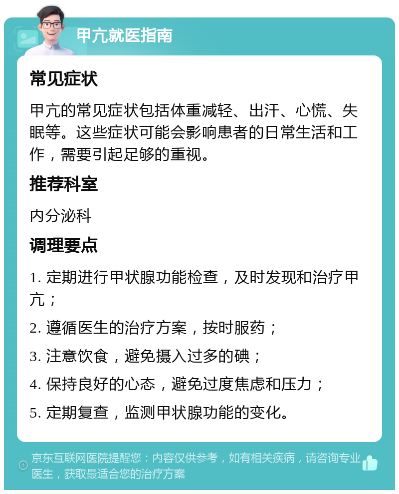 甲亢就医指南 常见症状 甲亢的常见症状包括体重减轻、出汗、心慌、失眠等。这些症状可能会影响患者的日常生活和工作，需要引起足够的重视。 推荐科室 内分泌科 调理要点 1. 定期进行甲状腺功能检查，及时发现和治疗甲亢； 2. 遵循医生的治疗方案，按时服药； 3. 注意饮食，避免摄入过多的碘； 4. 保持良好的心态，避免过度焦虑和压力； 5. 定期复查，监测甲状腺功能的变化。