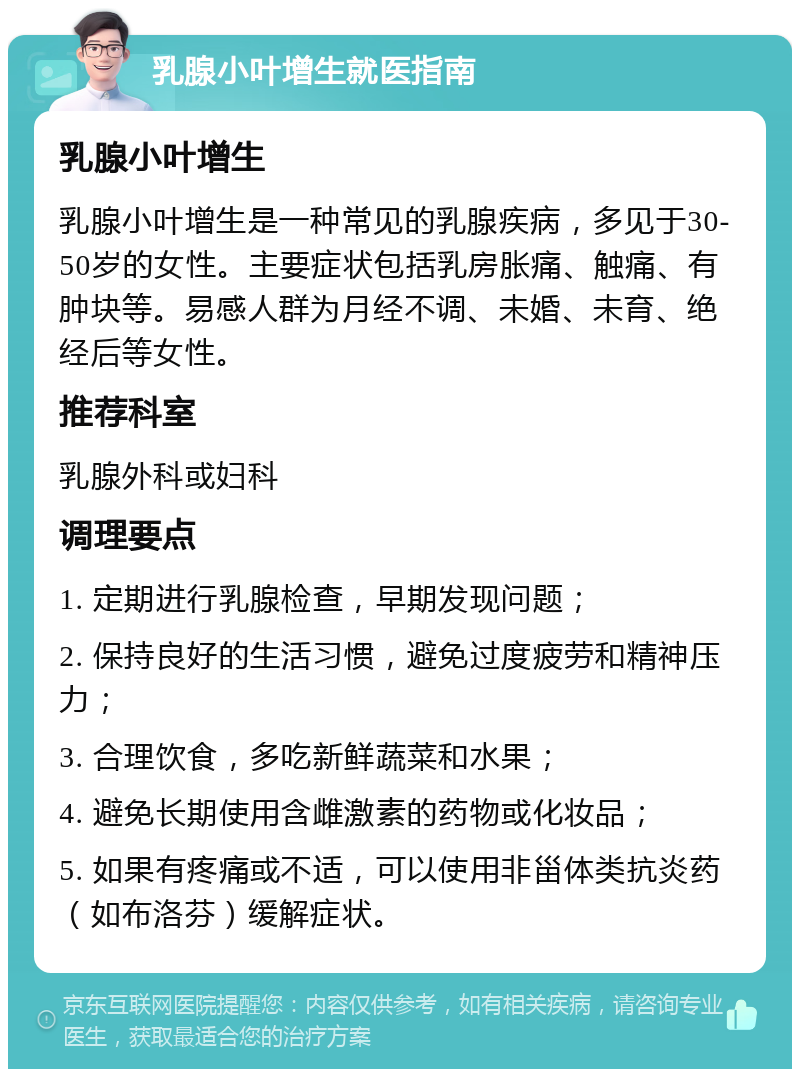 乳腺小叶增生就医指南 乳腺小叶增生 乳腺小叶增生是一种常见的乳腺疾病，多见于30-50岁的女性。主要症状包括乳房胀痛、触痛、有肿块等。易感人群为月经不调、未婚、未育、绝经后等女性。 推荐科室 乳腺外科或妇科 调理要点 1. 定期进行乳腺检查，早期发现问题； 2. 保持良好的生活习惯，避免过度疲劳和精神压力； 3. 合理饮食，多吃新鲜蔬菜和水果； 4. 避免长期使用含雌激素的药物或化妆品； 5. 如果有疼痛或不适，可以使用非甾体类抗炎药（如布洛芬）缓解症状。