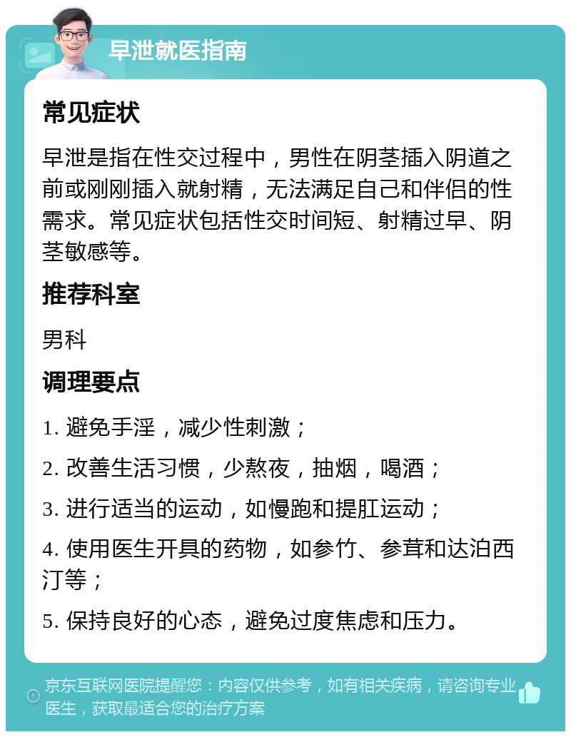 早泄就医指南 常见症状 早泄是指在性交过程中，男性在阴茎插入阴道之前或刚刚插入就射精，无法满足自己和伴侣的性需求。常见症状包括性交时间短、射精过早、阴茎敏感等。 推荐科室 男科 调理要点 1. 避免手淫，减少性刺激； 2. 改善生活习惯，少熬夜，抽烟，喝酒； 3. 进行适当的运动，如慢跑和提肛运动； 4. 使用医生开具的药物，如参竹、参茸和达泊西汀等； 5. 保持良好的心态，避免过度焦虑和压力。