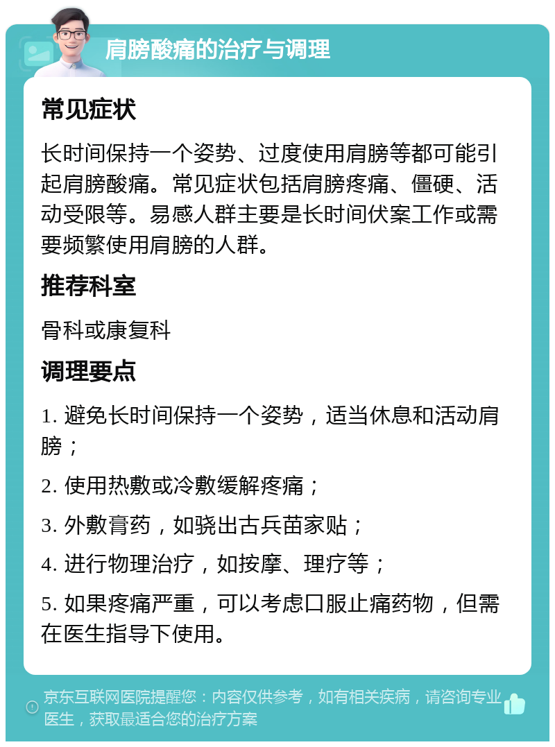 肩膀酸痛的治疗与调理 常见症状 长时间保持一个姿势、过度使用肩膀等都可能引起肩膀酸痛。常见症状包括肩膀疼痛、僵硬、活动受限等。易感人群主要是长时间伏案工作或需要频繁使用肩膀的人群。 推荐科室 骨科或康复科 调理要点 1. 避免长时间保持一个姿势，适当休息和活动肩膀； 2. 使用热敷或冷敷缓解疼痛； 3. 外敷膏药，如骁出古兵苗家贴； 4. 进行物理治疗，如按摩、理疗等； 5. 如果疼痛严重，可以考虑口服止痛药物，但需在医生指导下使用。