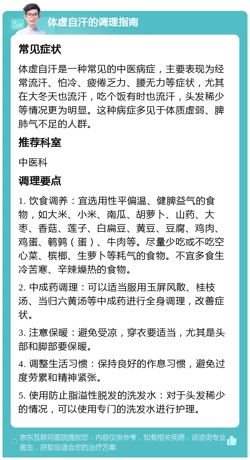 体虚自汗的调理指南 常见症状 体虚自汗是一种常见的中医病症，主要表现为经常流汗、怕冷、疲倦乏力、腰无力等症状，尤其在大冬天也流汗，吃个饭有时也流汗，头发稀少等情况更为明显。这种病症多见于体质虚弱、脾肺气不足的人群。 推荐科室 中医科 调理要点 1. 饮食调养：宜选用性平偏温、健脾益气的食物，如大米、小米、南瓜、胡萝卜、山药、大枣、香菇、莲子、白扁豆、黄豆、豆腐、鸡肉、鸡蛋、鹌鹑（蛋）、牛肉等。尽量少吃或不吃空心菜、槟榔、生萝卜等耗气的食物。不宜多食生冷苦寒、辛辣燥热的食物。 2. 中成药调理：可以适当服用玉屏风散、桂枝汤、当归六黄汤等中成药进行全身调理，改善症状。 3. 注意保暖：避免受凉，穿衣要适当，尤其是头部和脚部要保暖。 4. 调整生活习惯：保持良好的作息习惯，避免过度劳累和精神紧张。 5. 使用防止脂溢性脱发的洗发水：对于头发稀少的情况，可以使用专门的洗发水进行护理。