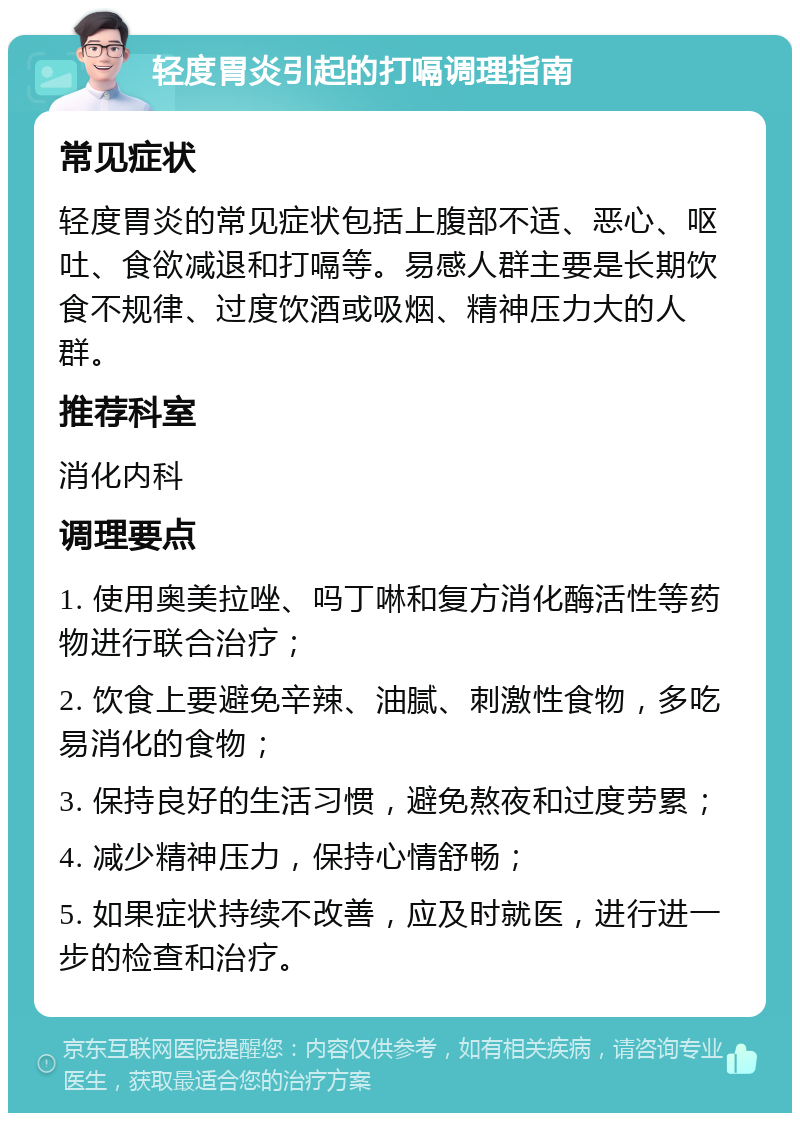 轻度胃炎引起的打嗝调理指南 常见症状 轻度胃炎的常见症状包括上腹部不适、恶心、呕吐、食欲减退和打嗝等。易感人群主要是长期饮食不规律、过度饮酒或吸烟、精神压力大的人群。 推荐科室 消化内科 调理要点 1. 使用奥美拉唑、吗丁啉和复方消化酶活性等药物进行联合治疗； 2. 饮食上要避免辛辣、油腻、刺激性食物，多吃易消化的食物； 3. 保持良好的生活习惯，避免熬夜和过度劳累； 4. 减少精神压力，保持心情舒畅； 5. 如果症状持续不改善，应及时就医，进行进一步的检查和治疗。